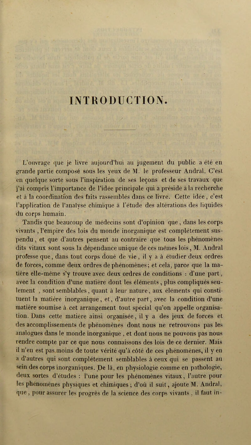 INTRODUCTION. L’onvrage que je livre aujourd’hui au jugement du public a été en grande partie composé sous les yeux de M. le professeur Andral. C’est en quelque sorte sous l’inspiration de ses leçons et de ses travaux que j’ai compris l’importance de l’idée principale qui a présidé à la recherche et à la coordination des faits rassemblés dans ce livre. Cette idée, c’est l’application de l’analyse chimique à l’étude des altérations des liquides du corps humain. Tandis que beaucoup de médecins sont d’opinion que, dans les corps vivants , l’empire des lois du monde inorganique est complètement sus- pendu , et que d’autres pensent au contraire que tous les phénomènes dits vitaux sont sous la dépendance unique de ces mêmes lois, M. Andral professe que, dans tout corps doué de vie, il y a à étudier deux ordres de forces, comme deux ordres de phénomènes; et cela, parce que la ma- tière elle-même s’y trouve avec deux ordres de conditions : d’une part, avec la condition d’une matière dont les éléments, plus compliqués seu- lement , sont semblables, quant à leur nature, aux éléments qui consti- tuent la matière inorganique, et, d’autre part, avec la condition d’une matière soumise à cet arrangement tout spécial qu’on appelle organisa- tion. Dans cette matière ainsi organisée, il y a des jeux de forces et des accomplissements de phénomènes dont nous ne retrouvons pas les analogues dans le monde inorganique , et dont nous ne pouvons pas nous rendre compte par ce que nous connaissons des lois de ce dernier. Mais il n’en est pas moins de toute vérité qu’à côté de ces phénomènes, il y en a d’autres qui sont complètement semblables à ceux qui se passent au sein des corps inorganiques. De là, en physiologie comme en pathologie, deux sortes d’études : l’une pour les phénomènes vitaux, l’autre pour les phénomènes physiques et chimiques ; d’où il suit, ajoute M. Andral, que, pour assurer les progrès de la science des corps vivants, il faut in-