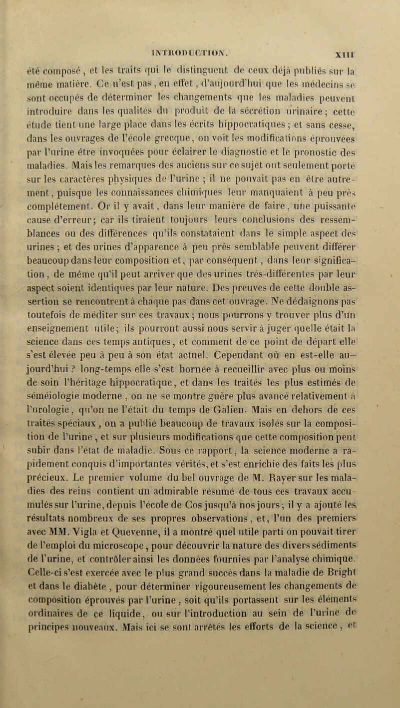 iM uol)ll(yrlo^. été composé, et les traits qui le (listinguent rie ceux déjà publiés sur la même matière. Ce n’est pas , en eltét, d’anjonrd’hni que les médecins se sont occupés de déterminer les changements qne les maladies peuvent introduire dans les qualités du produit de la sécrétion urinaire ; cette étude tient une large place dans les écrits hippocratiques; et sans cesse, dans les ouvrages de l’école grecque, on voit les modifications éprouvées par l’urine être invoquées pour éclairer le diagnostic et 1e pronostic des maladies. Mais les remarques des anciens sur ce sujet ont seulement porté sur les caractères physiques de l’urine ; il ne pouvait pas en être autre- ment, puisque les connaissances chimiques leur manquaient à peu près complètement. Or il y avait, dans leur manière de faire, une puissante cause d’erreur ; car ils tiraient toujours leurs conclusions des ressem- blances ou des dilFérences qu’ils constataient dans le simple aspect des urines ; et des urines d’apparence à peu près semblable peuvent différer beaucoup dans leur composition et, par conséquent, dans leur significa- tion, de même qu’il peut arriver que des urines très-différentes par leur aspect soient identiques par leur nature. Des [)reuves de cette double as- sertion se rencontrent à chaque pas dans cet ouvrage. Ne dédaignons pas toutefois de méditer sur ces travaux ; nous pourrons y trouver plus d’un enseignement utile; ils pourront aussi nous servir à juger quelle était la science dans ces temps antiques, et comment de ce point de départ elle s’est élevée peu à peu à son état actuel. Cependant où en est-elle au- jourd’hui ? long-temps elle s’est bornée à recueillir avec plus ou moins de soin l’héritage hippocratique, et dans les traités les plus estimés de séméiologie moderne , on ne se montre guère plus avancé relativement à l’urologie, qu’on ne l’était du temps de Galien. Mais en dehors de ces traités spéciaux, on a publié beaucoup de travaux i.solés sur la composi- tion de l’urine , et sur plusieurs modifications que celte composition peut subir dans l’état de maladie. Sous ce l apport, la science moderne a ra- pidement conquis d’importantes vérités, et s’est enrichie des faits les plus précieux. Le premier volume du bel ouvrage de M. Rayer sur les mala- dies des reins contient un admirable résumé de tous ces travaux accu- mulés sur l’urine, depuis l’école de Cos jusqu’à nos jours; il y a ajouté les, résultats nombreux de ses propres observations, et, l’un des premiers avec MM. Vigla et Quevenne, il a montré quel utile parti on pouvait tirer de l’emploi du microscope, pour découvrir la nature des divers sédiments de l’urine, et contrôler ainsi les données fournies par l’analyse chimique. Celle-ci s’est exercée avec le plus grand succès dans la maladie de Bright et dans le diabète , pour déterminer rigoureusement les changements de composition éprouvés par l’urine, soit qu’ils portassent sur les éléments ordinaires de ce liquide, ou sur l’introduction au sein de l’urine de principes nouveaux. Mais ici se sont arrêtés les efforts de la science , et