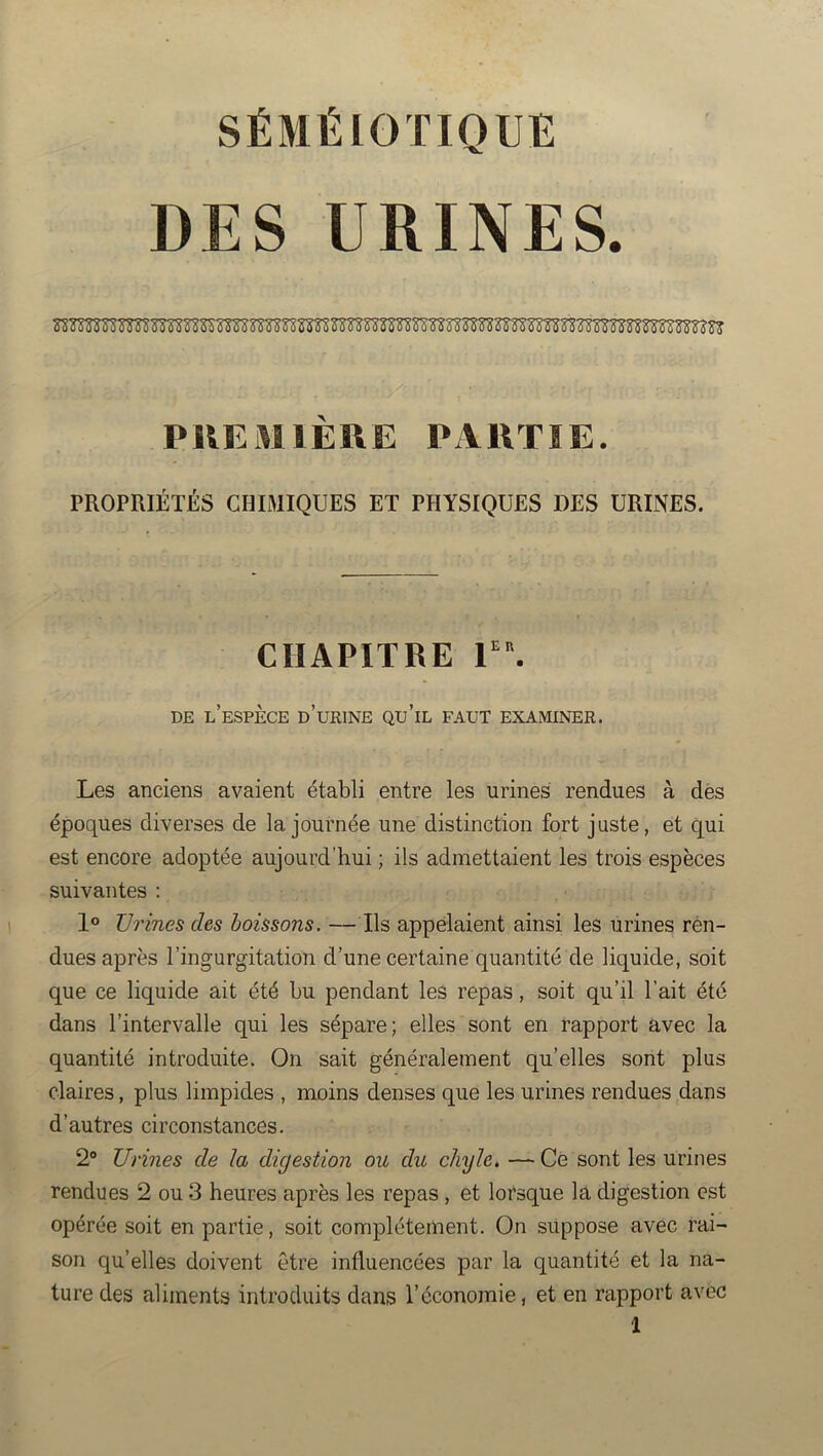 SÉMÉIOTIQUE DES URINES. PUEMIEUE PAllTIE. PROPRIÉTÉS CHIMIQUES ET PHYSIQUES DES URINES. CHAPITRE V\ DE l’espèce d’urine QU’iL FAUT EXAMINER, Les anciens avaient établi entre les urines rendues à dès époques diverses de la journée une distinction fort juste, et qui est encore adoptée aujourd’hui ; ils admettaient les trois espèces suivantes : 1® Urines des boissons. — Ils appelaient ainsi les urines ren- dues après l’ingurgitation d’une certaine quantité de liquide, soit que ce liquide ait été bu pendant les repas, soit qu’il l’ait été dans l’intervalle qui les sépare; elles sont en rapport avec la quantité introduite. On sait généralement qu’elles sont plus claires, plus limpides , moins denses que les urines rendues dans d’autres circonstances. 2“ Urines de la digestion ou du chyle, — Ce sont les urines rendues 2 ou 3 heures après les repas , et lorsque la digestion est opérée soit en partie, soit complètement. On suppose avec rai- son qu’elles doivent être influencées par la quantité et la na- ture des aliments introduits dans l’économie, et en rapport avec