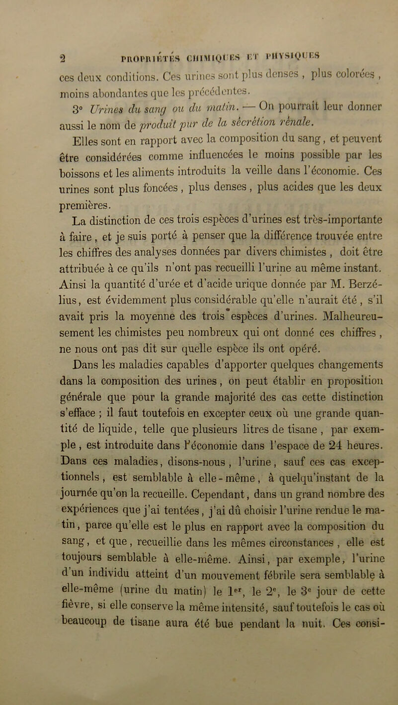 “2 PROPnilh'liS ClIlMlQlilîS KT pnvsi(,)iJi:s ces deux conditions. Ces urines sont plus denses , plus colorées , moins abondantes que les précédentes. 3° Urines du sang ou du matin. — On pourrait leur donner aussi le nom de 'produit pur de la sécrétion renale. Elles sont en rapport avec la composition du sang, et peuvent être considérées comme influencées le moins possible par les boissons et les aliments introduits la veille dans l’économie. Ces urines sont plus foncées, plus denses, plus acides que les deux premières. La distinction de ces trois espèces d’urines est très-importante à faire, et je suis porté à penser que la différence trouvée entre les chiffres des analyses données par divers chimistes , doit être attribuée à ce qu’ils n’ont pas recueilli l’urine au même instant. Ainsi la quantité d’urée et d’acide urique donnée par M. Berzé- lius, est évidemment plus considérable qu’elle n’aurait été , s’il avait pris la moyenne des trois espèces d’urines. Malheureu- sement les chimistes peu nombreux qui ont donné ces chiffres , ne nous ont pas dit sur quelle espèce ils ont opéré. Dans les maladies capables d’apporter quelques changements dans la composition des urines, on peut établir en proposition générale que pour la grande majorité des cas cette distinction s’efface ; il faut toutefois en excepter ceux où une grande quan- tité de liquide, telle que plusieurs litres de tisane , par exem- ple , est introduite dans ^économie dans l’espace de 24 heures. Dans ces maladies, disons-nous, l’urine, sauf ces cas excep- tionnels , est semblable à elle - même, à quelqu’instant de la journée qu’on la recueille. Cependant, dans un grand nombre des expériences que j’ai tentées, j’ai dû choisir l’urine rendue le ma- tin , parce qu’elle est le plus en rapport avec la composition du sang, et que , recueillie dans les mêmes circonstances , elle est toujours semblable à elle-même. Ainsi, par exemple, l’urine d un individu atteint d’un mouvement fébrile sera semblable à elle-même (urine du matin) le l®', le 2®, le 3“ jour de cette fievre, si elle conserve la même intensité, sauf toutefois le cas où beaucoup de tisane aura été bue pendant la nuit. Ces consi-