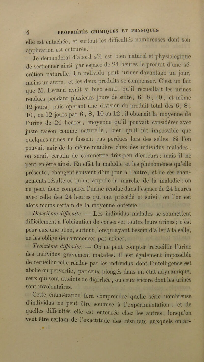 elle est entachée, et surtout les difficultés nombreuses dont son application est entourée. Je demanderai d’abord s’il est bien naturel et physiologique de sectionner ainsi par espace de 24 heures le produit d’une sé- crétion naturelle. Un individu peut uriner davantage un jour, moins un autre, et les deux produits se compenser. C’est un fait que M. Lecanu avait si bien senti, qu’il recueillait les urines rendues pendant plusieurs jours de suite, 6, 8, 10 , et même 12 jours ; puis opérant une division du produit total des 6,8, 10 , ou 12 jours par 6,8, 10 ou 12 , il obtenait la moyenne de l’urine de 24 heures, moyenne qu’il pouvait considérer avec juste raison comme naturelle , bien qu’il fût impossible que quelques urines ne fussent pas perdues lors des selles. Si l’on pouvait agir de la même manière chez des individus malades, on serait certain de commettre très-peu d’erreurs ; mais il ne peut en être ainsi. En effet la maladie et les phénomènes qu’elle présente, changent souvent d’un jour à l’autre, et de ces chan- gements résulte ce qu’on appelle la marche de la maladie : on ne peut donc comparer l’urine rendue dans l’espace de 24 heures avec celle des 24 heures qui ont précédé et suivi, ou l’on est alors moins certain de la moyenne obtenue. Deuxième difficulté. — Les individus malades se soumettent difficilement à l’obligation de conserver toutes leurs urines ; c’est pour eux une gêne, surtout, lorsqu’ayant besoin d’aller à la selle, on les oblige de commencer par uriner. Troisième difficulté. — On ne peut compter recueillir l’urine des individus gravement malades. Il est également impossible de recueillir celle rendue par les individus dont l’intelligence est abolie ou pervertie, par ceux plongés dans un état adynamique, ceux qui sont atteints de diarrhée, ou ceux encore dont les urines sont involontaires. Cette énumération fera comprendre quelle série nombreuse d individus ne peut être soumise à l’expérimentation , et de quelles difficultés elle est entourée chez les autres, lorsqu’on veut etre certain de 1 exactitude des résultats auxquels on ar-
