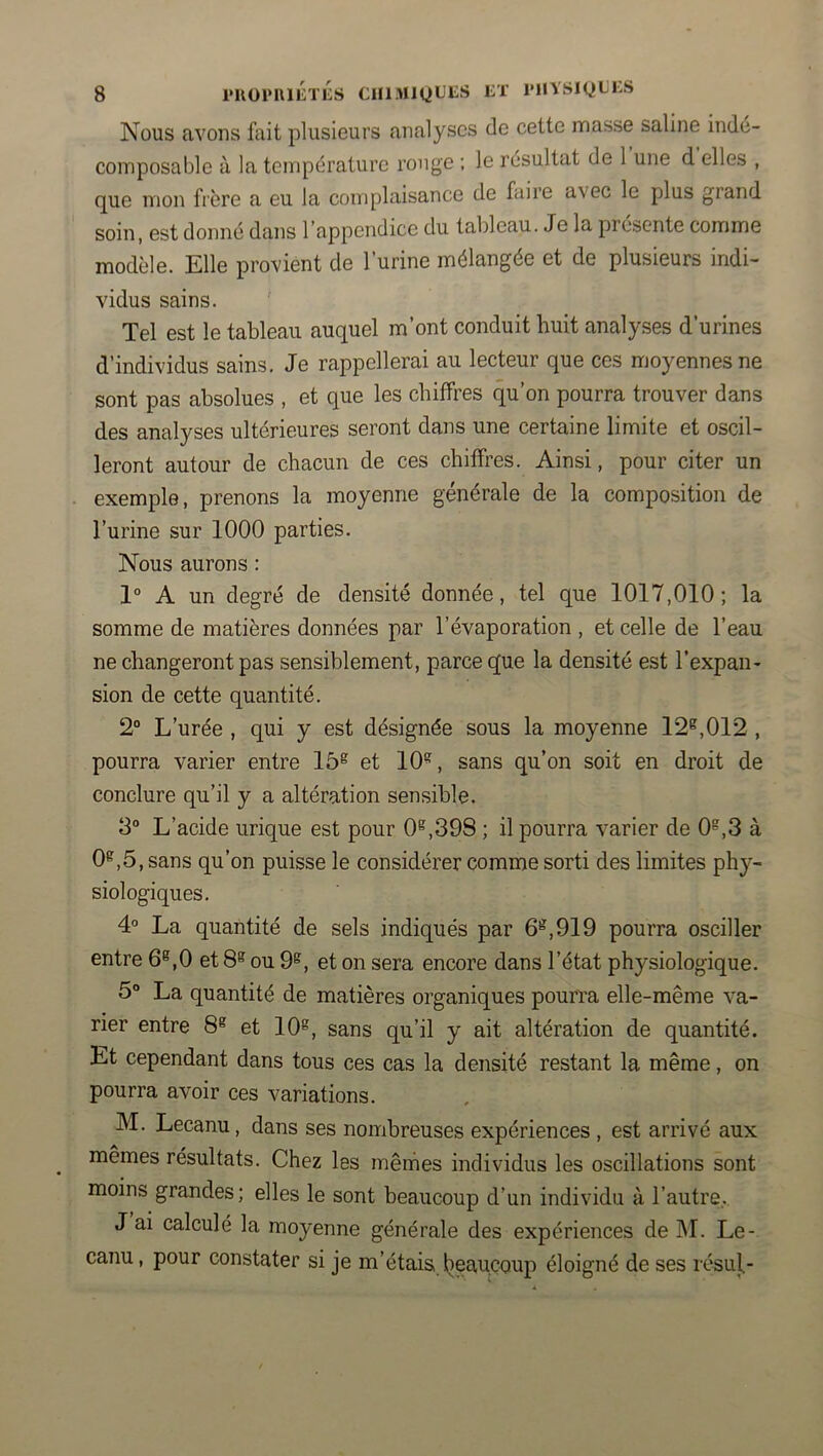 Nous avons fait plusieurs analyses de cette masse saline indé- composable à la température rouge : le résultat de 1 une d elles , que mon frère a eu la complaisance de faire avec le plus grand soin, est donné dans l’appendice du tableau. Je la présente comme modèle. Elle provient de l’urine mélangée et de plusieurs indi- vidus sains. ’ Tel est le tableau auquel m’ont conduit huit analyses d’urines d’individus sains. Je rappellerai au lecteur que ces moyennes ne sont pas absolues , et que les chiffres qu’on pourra trouver dans des analyses ultérieures seront dans une certaine limite et oscil- leront autour de chacun de ces chiffres. Ainsi, pour citer un exemple, prenons la moyenne générale de la composition de l’urine sur 1000 parties. Nous aurons : 1° A un degré de densité donnée, tel que 1017,010; la somme de matières données par l’évaporation , et celle de l’eau ne changeront pas sensiblement, parce que la densité est l’expan- sion de cette quantité. 2“ L’urée , qui y est désignée sous la moyenne 12^,012 , pourra varier entre 15® et 10^, sans qu’on soit en droit de conclure qu’il y a altération sensible. 3° L’acide urique est pour 0^,398 ; il pourra varier de 0^,3 à 0e,5 , sans qu’on puisse le considérer comme sorti des limites phy- siologiques. 4° La quantité de sels indiqués par 6®,919 pourra osciller entre 6®,0 et 8® ou 9^, et on sera encore dans l’état physiologique. 5° La quantité de matières organiques pourra elle-même va- rier entre 8* et 10®, sans qu’il y ait altération de quantité. Et cependant dans tous ces cas la densité restant la même, on pourra avoir ces variations. M. Lecanu, dans ses nombreuses expériences , est arrivé aux mêmes résultats. Chez les mêmes individus les oscillations sont moins grandes; elles le sont beaucoup d’un individu à l’autre.. J ai calculé la moyenne générale des expériences de M. Le- canu , pour constater si je m’étaisJieau.coup éloigné de ses résul.-