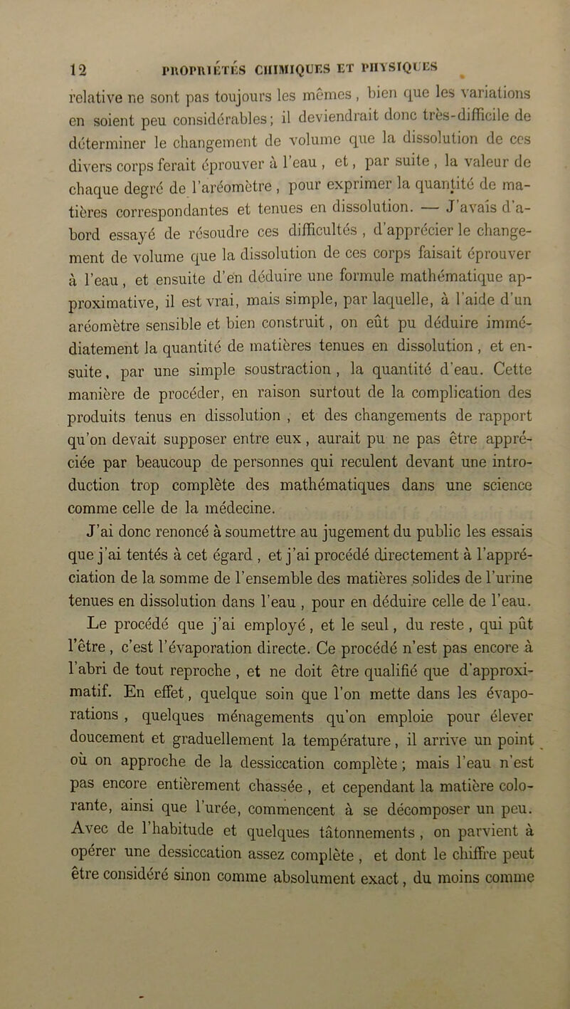 relative ne sont pas toujours les memes , bien que les variations en soient peu considérables; il deviendrait donc très-difficile de déterminer le changement de volume que la dissolution de ces divers corps ferait éprouver à l’eau , et, par suite , la valeur de chaque degré de l’aréomètre , pour exprimer la quantité de ma- tières correspondantes et tenues en dissolution. J avais d a- bord essayé de résoudre ces difficultés , d’apprécier le change- ment de volume que la dissolution de ces corps faisait éprouver à l’eau, et ensuite d’en déduire une formule mathématique ap- proximative, il est vrai, mais simple, par laquelle, à l’aide d’un aréomètre sensible et bien construit, on eût pu déduire immé- diatement la quantité de matières tenues en dissolution , et en- suite , par une simple soustraction , la quantité d’eau. Cette manière de procéder, en raison surtout de la complication des produits tenus en dissolution , et des changements de rapport qu’on devait supposer entre eux, aurait pu ne pas être appré- ciée par beaucoup de personnes qui reculent devant une intro- duction trop complète des mathématiques dans une science comme celle de la médecine. J’ai donc renoncé à soumettre au jugement du public les essais que j’ai tentés à cet égard , et j’ai procédé directement à l’appré- ciation de la somme de l’ensemble des matières solides de l’urine tenues en dissolution dans l’eau , pour en déduire celle de l’eau. Le procédé que j’ai employé, et le seul, du reste , qui pût l’être , c’est l’évaporation directe. Ce procédé n’est pas encore à l’abri de tout reproche , et ne doit être qualifié que d’approxi- matif. En effet, quelque soin que l’on mette dans les évapo- rations , quelques ménagements qu’on emploie pour élever doucement et graduellement la température, il arrive un point où on approche de la dessiccation complète ; mais l’eau n’est pas encore entièrement chassée , et cependant la matière colo- rante, ainsi que l’urée, commencent à se décomposer un peu. Avec de 1 habitude et quelques tâtonnements , on parvient à opérer une dessiccation assez complète , et dont le chiffre peut être considéré sinon comme absolument exact, du moins comme