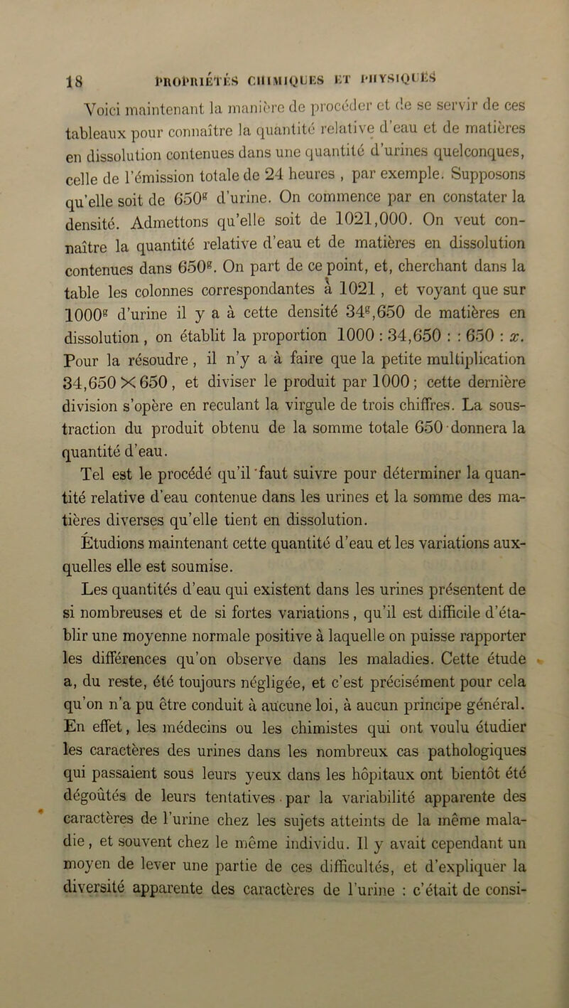 Voici mnintcncint la iiianii'rc de pioccdcr et do sg servir de ces tableaux pour connaître la (quantité l'elative d eau. et de inaticies en dissolution contenues dans une quantité d’urines quelconques, celle de l’émission totale de 24 heures , par exemple. Supposons qu’elle soit de 650“^ d’urine. On commence par en constater la densité. Admettons qu’elle soit de 1021,000. On veut con- naître la quantité relative d’eau et de matières en dissolution contenues dans 650®. On part de ce point, et, cherchant dans la table les colonnes correspondantes à 1021 , et voyant que sur 1000® d’urine il y a à cette densité 34®,650 de matières en dissolution , on établit la proportion 1000 : 34,650 : : 650 : x. Pour la résoudre , il n’y a à faire que la petite multiplication 34,650X650, et diviser le produit par 1000; cette dernière division s’opère en reculant la virgule de trois chiffres. La sous- traction du produit obtenu de la somme totale 650 • donnera la quantité d’eau. Tel est le procédé qu’il 'faut suivre pour déterminer la quan- tité relative d’eau contenue dans les urines et la somme des ma- tières diverses qu’elle tient en dissolution. Etudions maintenant cette quantité d’eau et les variations aux- quelles elle est soumise. Les quantités d’eau qui existent dans les urines présentent de si nombreuses et de si fortes variations, qu’il est difficile d’éta- blir une moyenne normale positive à laquelle on puisse rapporter les différences qu’on observe dans les maladies. Cette étude a, du reste, été toujours négligée, et c’est précisément pour cela qu’on n’a pu être conduit à aucune loi, à aucun principe général. En effet, les médecins ou les chimistes qui ont voulu étudier les caractères des urines dans les nombreux cas pathologiques qui passaient sous leurs yeux dans les hôpitaux ont bientôt été dégoûtés de leurs tentatives • par la variabilité apparente des caractères de l’urine chez les sujets atteints de la même mala- die , et souvent chez le même individu. Il y avait cependant un moyen de lever une partie de ces difficultés, et d’expliquer la diversité apparente des caractères de l’urine : c’était de consi-
