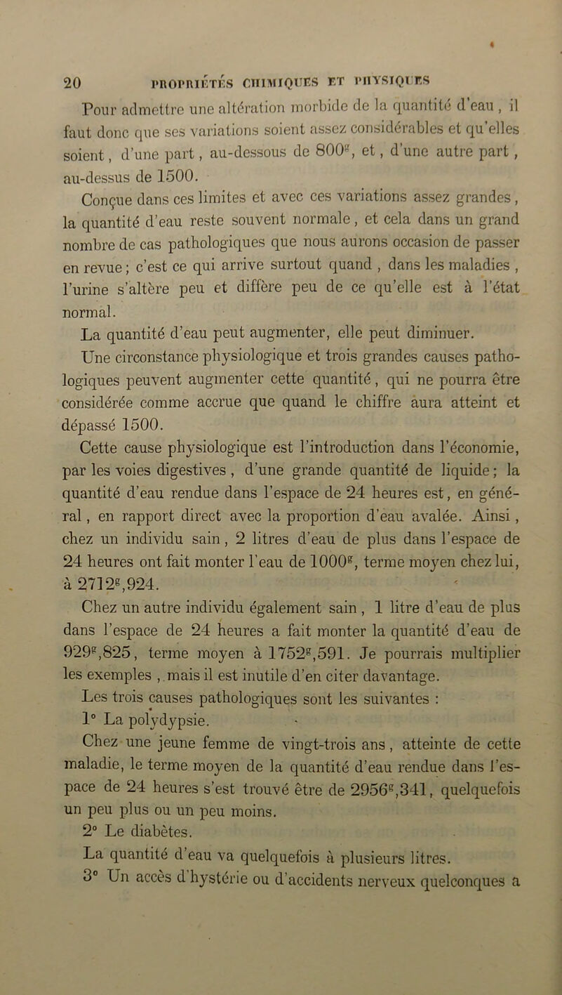 Pour admotti’G une altération morbide de la c|uantit(i d eau , il faut donc Cjue ses variations soient assez considérables et (^u elles soient, d’une part, au-dessous de 800*-', et, d’une autre part, au-dessus de 1500. Conçue dans ces limites et avec ces variations assez grandes , la quantité d’eau reste souvent normale, et cela dans un grand nombre de cas pathologiques que nous aurons occasion de passer en revue ; c’est ce qui arrive surtout quand , dans les maladies , l’urine s’altère peu et diffère peu de ce qu’elle est à l’état normal. La quantité d’eau peut augmenter, elle peut diminuer. Une circonstance physiologique et trois grandes causes patho- logiques peuvent augmenter cette quantité, qui ne pourra être considérée comme accrue que quand le chiffre aura atteint et dépassé 1500. Cette cause physiologique est l’introduction dans l’économie, par les voies digestives , d’une grande quantité de liquide ; la quantité d’eau rendue dans l’espace de 24 heures est, en géné- ral , en rapport direct avec la proportion d’eau avalée. Ainsi, chez un individu sain, 2 litres d’eau de plus dans l’espace de 24 heures ont fait monter l’eau de 1000®, terme moyen chez lui, à 2712®,924. Chez un autre individu également sain , 1 litre d’eau de plus dans l’espace de 24 heures a fait monter la quantité d’eau de 929®,825, terme moyen à 1752®,591. Je pourrais multiplier les exemples , .mais il est inutile d’en citer davantage. Les trois causes pathologiques sont les suivantes : 1® La polydypsie. Chez une jeune femme de vingt-trois ans, atteinte de cette maladie, le terme moyen de la quantité d’eau rendue dans l’es- pace de 24 heures s’est trouvé être de 2956®,341, quelquefois un peu plus ou un peu moins. 2° Le diabètes. La quantité d eau va quelquefois à plusieurs litres. 3° Un accès d hystérie ou d’accidents nerveux quelconques a