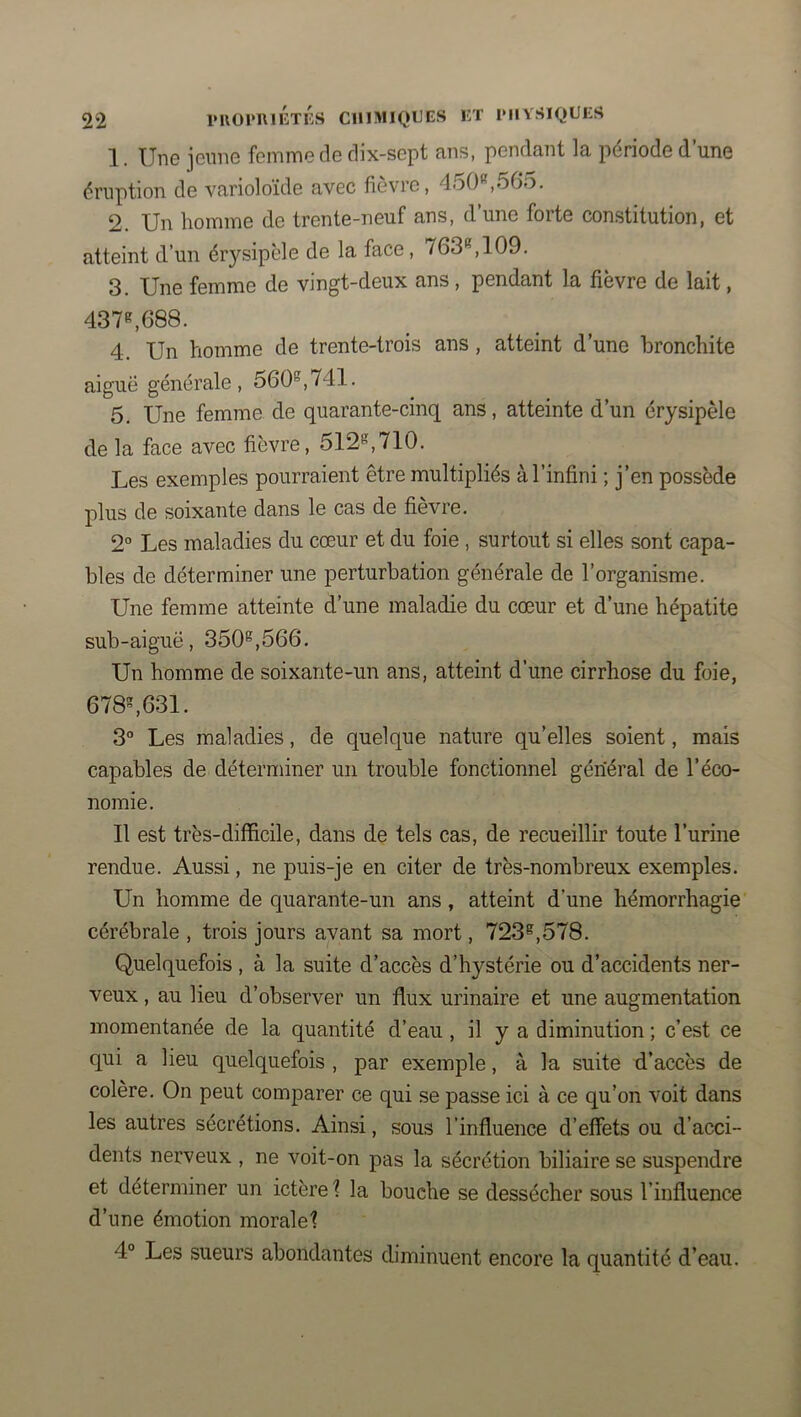1. Une jeune femme de dix-sept ans, pendant la période d’une éruption de varioloïde avec fièvre, 450®,565. 2. Un homme de trente-neuf ans, d’une forte constitution, et atteint d’un érysipèle de la face, 763®, 109. 3. Une femme de vingt-deux ans, pendant la fièvre de lait, 437®,688. 4. Un homme de trente-trois ans, atteint d’une bronchite aiguë générale, 560®,741. 5. Une femme de quarante-cinq ans, atteinte d’un érysipèle delà face avec fièvre, 512®,710. Les exemples pourraient être multipliés à l’infini ; j’en possède plus de soixante dans le cas de fièvre. 2° Les maladies du cœur et du foie , surtout si elles sont capa- bles de déterminer une perturbation générale de l’organisme. Une femme atteinte d’une maladie du cœur et d’une hépatite sub-aiguë, 350®,566. Un homme de soixante-un ans, atteint d’une cirrhose du foie, 678®,631. 3“ Les maladies, de quelque nature qu’elles soient, mais capables de déterminer un trouble fonctionnel général de l’éco- nomie. Il est très-difficile, dans de tels cas, de recueillir toute l’urine rendue. Aussi, ne puis-je en citer de très-nombreux exemples. Un homme de quarante-un ans, atteint d’une hémorrhagie cérébrale , trois jours avant sa mort, 723®,578. Quelquefois , à la suite d’accès d’hystérie ou d’accidents ner- veux , au lieu d’observer un flux urinaire et une augmentation momentanée de la quantité d’eau , il y a diminution ; c’est ce qui a lieu quelquefois , par exemple, à la suite d’accès de colère. On peut comparer ce qui se passe ici à ce qu’on voit dans les autres sécrétions. Ainsi, sous l’influence d’effets ou d’acci- dents nerveux , ne voit-on pas la sécrétion biliaire se suspendre et déterminer un ictère ? la bouche se dessécher sous l’influence d’iine émotion moraleî 4° Les sueurs abondantes diminuent encore la quantité d’eau.