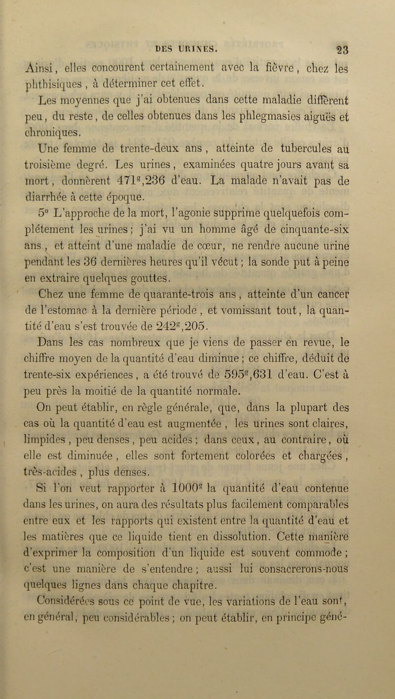 Ainsi, elles concourent certainement avec la fièvre, clie;î les phthisiques , à déterminer cet effet. Les moyennes que j’ai obtenues dans cette maladie different peu, du reste, de celles obtenues dans les phlegmasies aigues et chroniques. Une femme de trente-deux ans , atteinte de tubercules au troisième degré. Les urines, examinées quatre jours avant sa mort, donnèrent 471^,236 d’eau. La malade n’avait pas de diarrhée à cette époque. 5“ L’approche de la mort, l’agonie supprime quelquefois com- plètement les urines; j’ai vu un homme âgé de cinquante-six ans , et atteint d’une maladie de cœur, ne rendre aucune urine pendant les 36 dernières heures qu’il vécut ; la sonde put à peine en extraire quelques gouttes. Chez une femme de quarante-trois ans, atteinte d’un cancer de l’estomac à la dernière période , et vomissant tout, la quan- tité d’eau s’est trouvée de 242”,205. Dans les cas nombreux que je viens de passer en revue, le chiffre moyen de la quantité d’eau diminue ; ce chiffre, déduit de trente-six expériences , a été trouvé de 595”,631 d’eau. C’est à peu près la moitié de la quantité normale. On peut établir, en règle générale, que, dans la plupart des cas où la quantité d’eau est augmentée , les urines sont claires, limpides , peu denses , peu acides ; dans ceux, au contraire, où elle est diminuée , elles sont fortement colorées et chargées , très-acides , plus denses. Si l’on veut rapporter à 1000 la quantité d’eau contenue dans les urines, on aura des résultats plus facilement comparables entre eux et les rapports qui existent entre la quantité d’eau et les matières que ce liquide tient en dissolution. Cette manière d’exprimer la composition d’un liquide est souvent commode ; c’est une manière de s’entendre ; aussi lui consacrerons-nous quelques lignes dans chaque chapitre. Considérées sous ce point de vue, les variations de l’eau sont, en général, peu considérables; on peut établir, en principe géné-