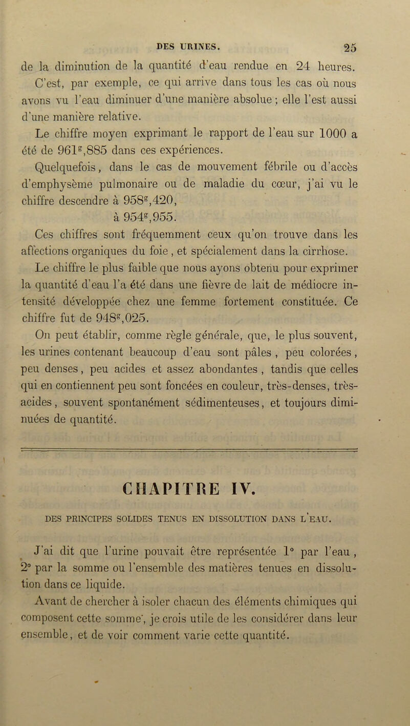 de la diminution de la quantité d’eau rendue en 24 heures. C’est, par exemple, ce qui arrive dans tous les cas où nous avons vu l’eau diminuer d’une manière absolue ; elle l’est aussi d’une manière relative. Le chiffre moyen exprimant le rapport de l’eau sur 1000 a été de 961^,885 dans ces expériences. Quelquefois, dans le cas de mouvement fébrile ou d’accès d’emphysème pulmonaire ou de maladie du cœur, j’ai vu le chiffre descendre à 958^,420, à 954^,955. Ces chiffres sont fréquemment ceux qu’on trouve dans les affections organiques du foie , et spécialement dans la cirrhose. Le chiffre le plus faible que nous ayons obtenu pour exprimer la quantité d’eau l’a été dans une fièvre de lait de médiocre in- tensité développée chez une femme fortement constituée. Ce chiffre fut de 948^,025. On peut établir, comme règle générale, que, le plus souvent, les urines contenant beaucoup d’eau sont pâles , peu colorées, peu denses, peu acides et assez abondantes , tandis que celles qui en contiennent peu sont foncées en couleur, très-denses, très- acides , souvent spontanément sédimenteuses, et toujours dimi- nuées de quantité. CHAPITRE IV. DES PRINCIPES SOLIDES TENUS EN DISSOLUTION DANS l’eAU. J’ai dit que l’urine pouvait être représentée 1° par l’eau , 2° par la somme ou l’ensemble des matières tenues en dissolu- tion dans ce liquide. Avant de chercher à isoler chacun des éléments chimiques qui composent cette somme', je crois utile de les considérer dans leur ensemble, et de voir comment varie cette quantité.