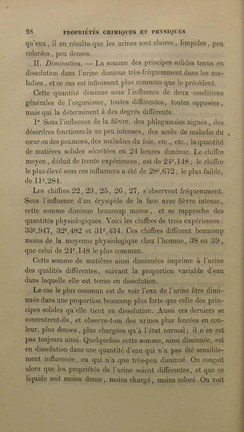 qu’eux, il en résulta que les urines sont claires , limpides, peu colorées, peu denses. IL Diminution. — La somme des principes solides tenus en dissolution dans l’urine diminue très-fréquemment dans les ma- ladies , et ce cas est infiniment plus commun que le précédent. Cette quantité diminue sous l’influence de deux conditions générales de l’organisme, toutes différentes, toutes opposées , mais qui la déterminent à des degrés différents. 1° S()us l’influence de la fièvre, des phlegmasies aiguës , des désordres fonctionnels un peu intenses, des accès de maladie du , cœur ou des poumons, des maladies du foie, etc., etc., la quantité de matières solides sécrétées en 24 heures diminue. Le chiffre moyen , déduit de trente expériences, est de 24*^,148 ; le chiffre le plus élevé sous ces influences a été de 28®,672 ; le plus faible, de 11®,284. Les chiffres 22, 23, 25, 26,27, s’observent fréquemment. Sous l’influence d’un érysipèle de la face avec fièvre intense, cette somme diminue beaucoup moins , et se rapproche des quantités physiologiques. Voici les chiffres de trois expériences : 33®,947, 32®,482 et 31®,434. Ces chiffres diffèrent beaucoup moins de la moyenne physiologique chez l’homme, 38 ou 39 , que celui de 24®, 148 le plus commun. Cette somme de matières ainsi diminuées imprime à l’urine des qualités différentes, suivant la proportion variable d’eau dans laquelle elle est tenue en dissolution. Le cas le plus commun est de voir l’eau de l’urine être dimi- nuée dans une proportion beaucoup plus forte que celle des prin- cipes solides qu’elle tient en dissolution. Aussi ces derniers se concentrent-ils, et observe-t-on des urines plus foncées en cou- leur, plus denses, plus chargées qu’à l’état normal; il n’en est pas toujours ainsi. Quelquefois.cette somme, ainsi diminuée, est en dissolution dans une quantité d’eau qui n’a pas été sensible- ment influencée, ou qui n’a que très-peu diminué. On conçoit alors que les propriétés de l’urine soient différentes, et que ce liquide soit moins dense, moins chargé, moins coloré. On voit