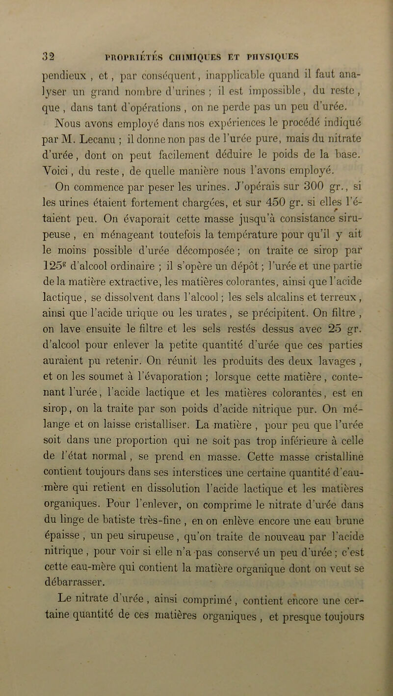 penclieux , et, par conséquent, inapplicable quand il faut ana- lyser un grand nombre d’urines ; il est impossible, du reste , que , dans tant d’opérations , on ne perde pas un peu d’urée. Nous avons employé dans nos expériences le procédé indiqué par M. Lecanu ; il donne non pas de l’urée pure, mais du nitrate d’urée, dont on peut facilement déduire, le poids de la base. Voici, du reste, de quelle manière nous l’avons employé. On commence par peser les urines. J’opérais sur 300 gr., si les urines étaient fortement chargées, et sur 450 gr. si elles l’é- taient peu. On évaporait cette masse jusqu’à consistance siru- peuse , en ménageant toutefois la température pour qu’il y ait le moins possible d’urée décomposée ; on traite ce sirop par 125®^ d’alcool ordinaire ; il s’opère un dépôt ; l’urée et une partie delà matière extractive, les matières colorantes, ainsi que l’acide lactique, se dissolvent dans l’alcool ; les sels alcalins et terreux, ainsi que l’acide urique ou les urates , se précipitent. On filtre , on lave ensuite le filtre et les sels restés dessus avec 25 gr. d’alcool pour enlever la petite quantité d’urée que ces parties auraient pu retenir. On réunit les produits des deux lavages , et on les soumet à l’évaporation ; lorsque cette matière , conte- nant l’urée, l’acide lactique et les matières colorantes, est en sirop, on la traite par son poids d’acide nitrique pur. On mé- lange et on fiiisse cristalliser. La matière , pour peu que. l’urée soit dans une proportion qui ne soit pas trop inférieure à celle de l’état normal, se prend en masse. Cette masse cristalline contient toujours dans ses interstices une certaine quantité d’eau- mère qui retient en dissolution l’acide lactique et les matières organiques. Pour l’enlever, on comprime le nitrate d’urée dans du linge de batiste très-fine , en on enlève encore une eau brune épaisse , un peu sirupeuse, qu’on traite de nouveau par l’acide nitrique , pour voir si elle n’a pas conservé un peu d’urée ; c’est cette eau-mère qui contient la matière organique dont on veut se débarrasser. Le nitrate d urée , ainsi comprimé , contient encore une cer- taine quantité de ces matières organiques , et presque toujours