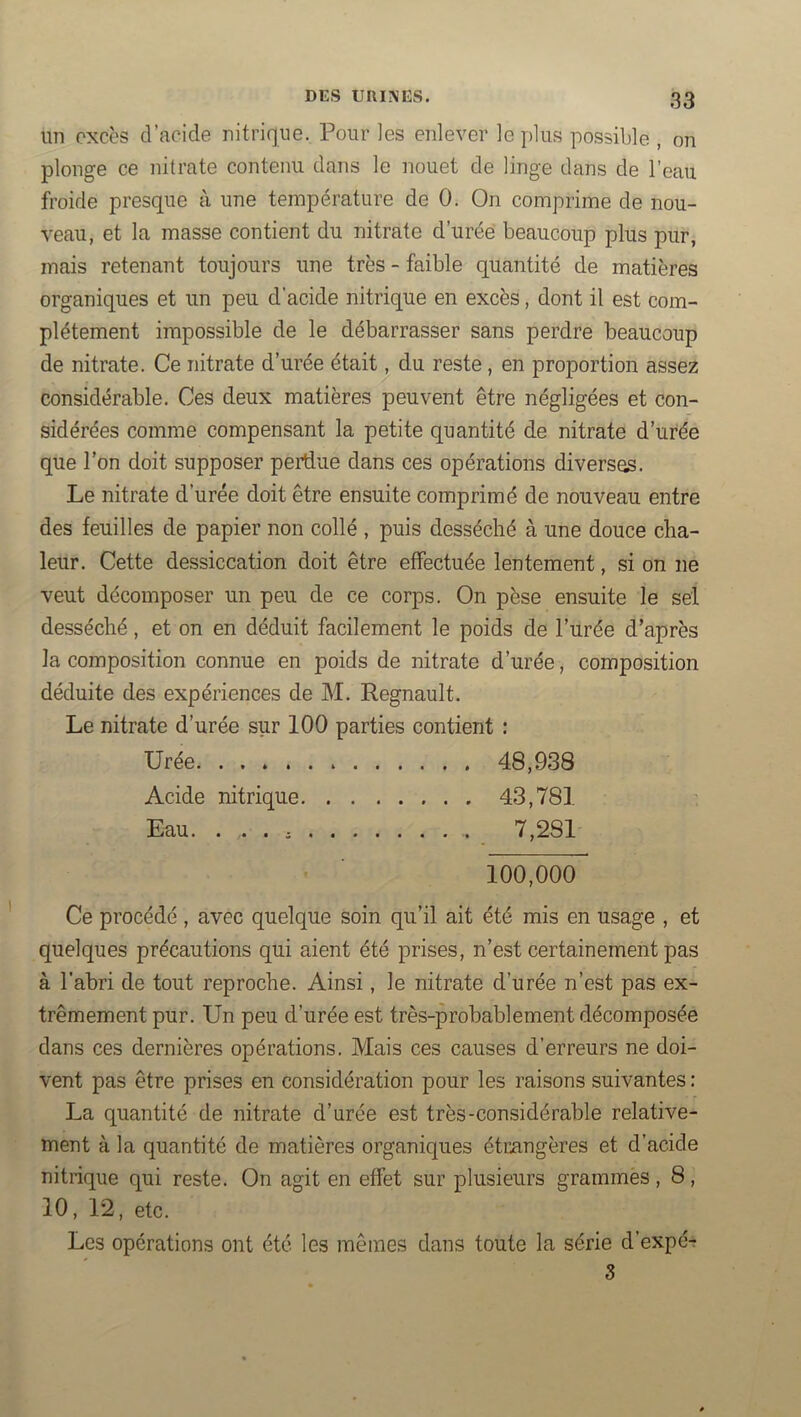 un excès d’acide nitrique. Pour les enlever le plus possible , on plonge ce nitrate contenu dans le nouet de linge dans de l’eau froide presque à une température de 0. On comprime de nou- veau, et la masse contient du nitrate d’urée beaucoup plus pur, mais retenant toujours une très - faible quantité de matières organiques et un peu d’acide nitrique en excès, dont il est com- plètement impossible de le débarrasser sans perdre beaucoup de nitrate. Ce nitrate d’urée était, du reste, en proportion assez considérable. Ces deux matières peuvent être négligées et con- sidérées comme compensant la petite quantité de nitrate d’urée que l’on doit supposer perdue dans ces opérations diverses. Le nitrate d’urée doit être ensuite comprimé de nouveau entre des feuilles de papier non collé , puis desséché à une douce cha- leur. Cette dessiccation doit être effectuée lentement, si on ne veut décomposer un peu de ce corps. On pèse ensuite le sel desséché, et on en déduit facilement le poids de l’urée d’après la composition connue en poids de nitrate d’urée, composition déduite des expériences de M. Régnault. Le nitrate d’urée sur 100 parties contient : Urée . . . . 48,938 Acide nitrique. . . . . . . . 43,781 Eau. 100,000 Ce procédé , avec quelque soin qu’il ait été mis en usage , et quelques précautions qui aient été prises, n’est certainement pas à l’abri de tout reproche. Ainsi, le nitrate d’urée n’est pas ex- trêmement pur. Un peu d’urée est très-probablement décomposée dans ces dernières opérations. Mais ces causes d’erreurs ne doi- vent pas être prises en considération pour les raisons suivantes : La quantité de nitrate d’urée est très-considérable relative- ment à la quantité de matières organiques étriingères et d’acide nitrique qui reste. On agit en effet sur plusieurs grammès, 8, 10, 12, etc. Les opérations ont été les mêmes dans toute la série d’expé-r S