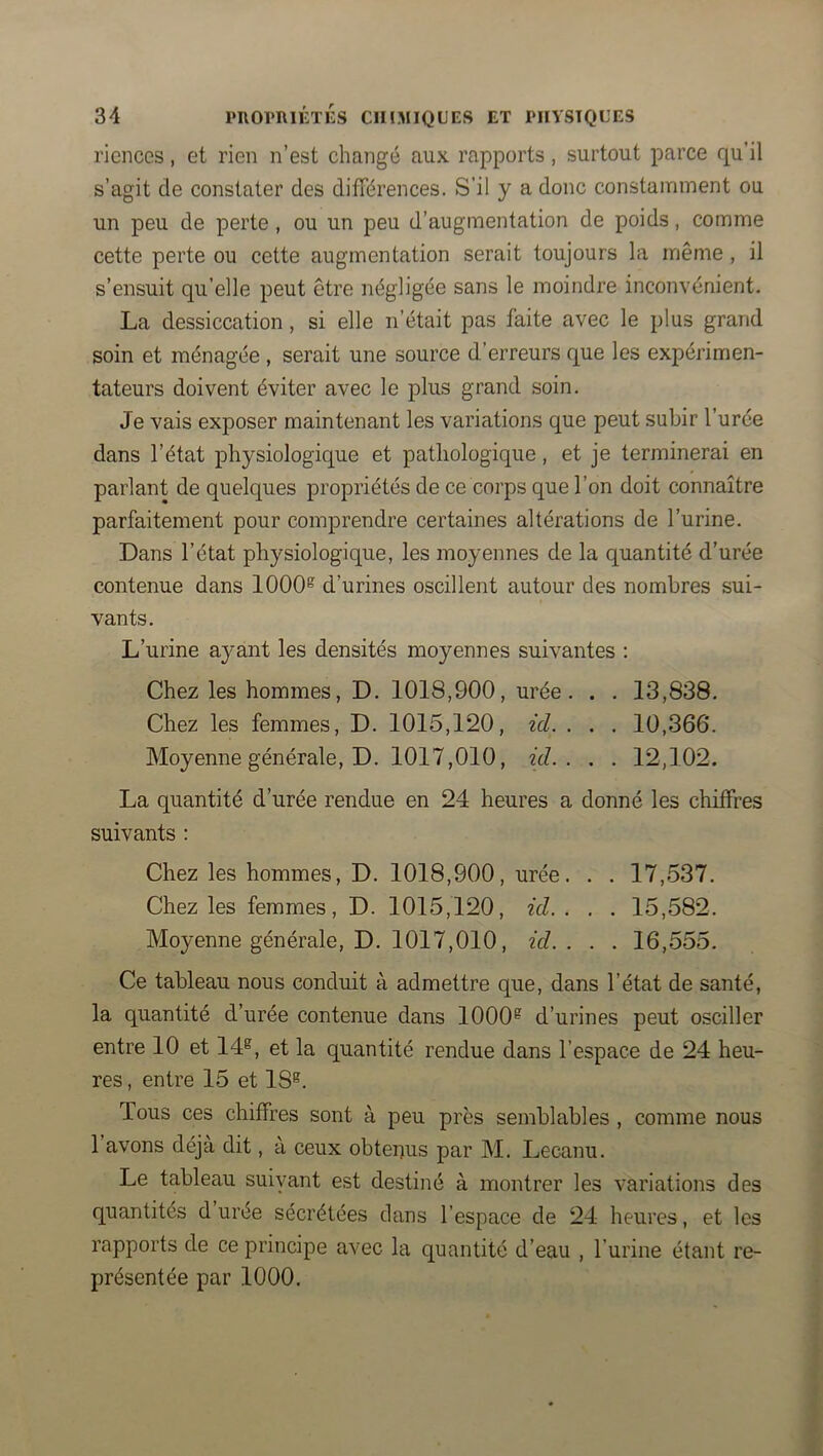 riences, et rien n’est changé aux rapports, surtout parce qu’il s’agit de constater des différences. S’il y a donc constamment ou un peu de perte, ou un peu d’augmentation de poids, comme cette perte ou cette augmentation serait toujours la même, il s’ensuit qu’elle peut être négligée sans le moindre inconvénient. La dessiccation, si elle n’était pas faite avec le plus grand soin et ménagée , serait une source d’erreurs que les expérimen- tateurs doivent éviter avec le plus grand soin. Je vais exposer maintenant les variations que peut subir l’urée dans l’état physiologique et pathologique, et je terminerai en parlant de quelques propriétés de ce corps que l’on doit connaître parfaitement pour comprendre certaines altérations de l’urine. Dans l’état physiologique, les moyennes de la quantité d’urée contenue dans 1000^ d’urines oscillent autour des nombres sui- vants. L’urine ayant les densités moyennes suivantes : Chez les hommes, D. 1018,900, urée. . . 13,838. Chez les femmes, D. 1015,120, ici. . . . 10,366*. Moyenne générale, D. 1017,010, ici.. . . 12,102. La quantité d’urée rendue en 24 heures a donné les chiffres suivants ; Chez les hommes, D. 1018,900, urée. . . 17,537. Chez les femmes, D. 1015,120, ici.. . . 15,582. Moyenne générale, D. 1017,010, ici.. . . 16,555. Ce tableau nous conduit à admettre que, dans l’état de santé, la quantité d’urée contenue dans 1000® d’urines peut osciller entre 10 et 14®, et la quantité rendue dans l’espace de 24 heu- res , entre 15 et 18®. Tous ces chiffres sont à peu près semblables , comme nous 1 avons déjà dit, à ceux obtenus par M. Lecanu. Le tableau suiyant est destiné à montrer les variations des quantités d urée sécrétées dans l’espace de 24 heures, et les rapports de ce principe avec la quantité d’eau , l’urine étant re- présentée par 1000.