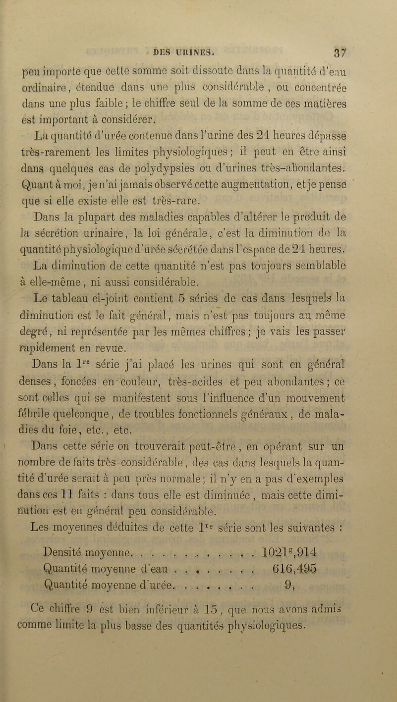 peu importe que cette somme soit dissoute dans la quantité d’eau ordinaire, étendue dans une plus considérable, ou concentrée dans une plus faible ; le chiffre seul de la somme de ces matières est important à considérer. La quantité d’urée contenue dans l’urine des 24 heures dépasse très-rarement les limites physiologiques ; il peut en être ainsi dans quelques cas de polydypsies ou d’urines très-abondantes. Quant à moi, je n’ai jamais observé cette augmentation, et je pense que si elle existe elle est très-rare. Dans la plupart des maladies capables d’altérer le produit de la sécrétion urinaire, la loi générale, c’est la diminution de la quantité physiologique d’urée sécrétée dans l’espace de 24 heures. La diminution de cette quantité n’est pas toujours semblable à elle-même , ni aussi considérable. Le tableau ci-joint contient 5 séries de cas dans lesquels la diminution est le fait général, mais n’est pas toujours au même degré, ni représentée par les mêmes chiffres; je vais les passer rapidement en revue. Dans la 1® série j’ai placé les urines qui sont en général denses, foncées en couleur, très-acides et peu abondantes ; ce sont celles qui se manifestent sous l’influence d’un mouvement fébrile quelconque, de troubles fonctionnels généraux , de mala- dies du foie, etc., etc. Dans cette série on trouverait peut-être , en opérant sur un nombre de faits très-considérable, des cas dans lesquels la quan- tité d’urée serait à peu près normale; il n’y en a pas d’exemples dans ces 11 faits : dans tous elle est diminuée , mais cette dimi- nution est en général peu considérable. Les moyennes déduites de cette 1'® série sont les suivantes : Densité moyenne 1021^,914 Quantité moyenne d’eau 616,495 Quantité moyenne d’urée 9, Ce chiffre 9 est bien inférieur à 15, que nous avons admis comme limite la plus basse des quantités physiologiques.
