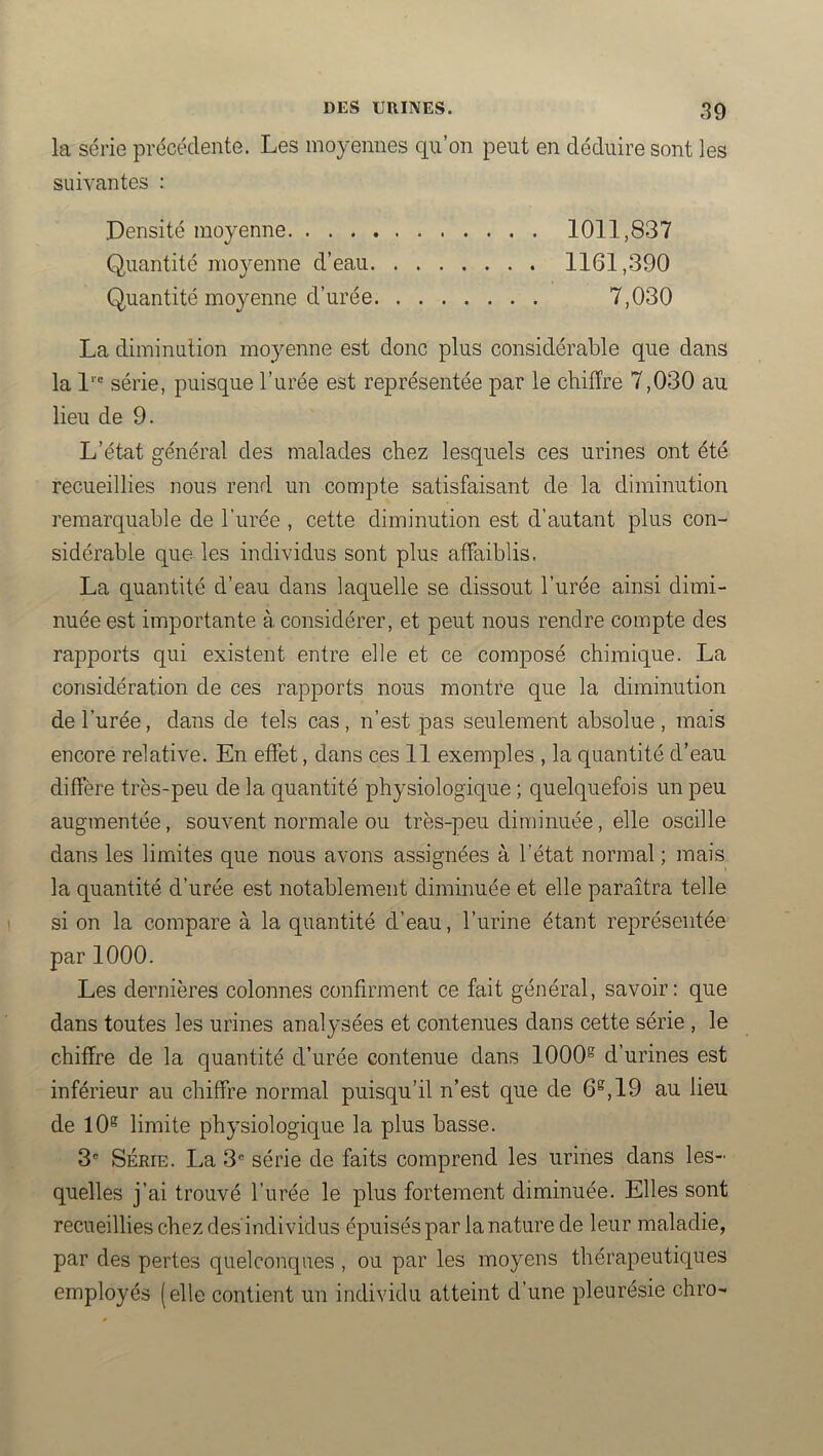 la série précédente. Les moyennes qu’on peut en déduire sont les suivantes : Densité moyenne 1011,837 Quantité moyenne d’eau 1161,390 Quantité moyenne d’urée 7,030 La diminution moyenne est donc plus considérable que dans la l‘“ série, puisque l’urée est représentée par le chiffre 7,030 au lieu de 9. L’état général des malades chez lesquels ces urines ont été recueillies nous rend un compte satisfaisant de la diminution remarquable de l’urée , cette diminution est d’autant plus con- sidérable que les individus sont plus affaiblis. La quantité d’eau dans laquelle se dissout l’urée ainsi dimi- nuée est importante à considérer, et peut nous rendre compte des rapports qui existent entre elle et ce composé chimique. La considération de ces rapports nous montre que la diminution de l’urée, dans de tels cas, n’est pas seulement absolue , mais encore relative. En effet, dans ces 11 exemples , la quantité d’eau diffère très-peu de la quantité physiologique ; quelquefois un peu augmentée, souvent normale ou très-peu diminuée, elle oscille dans les limites que nous avons assignées à l’état normal ; mais la quantité d’urée est notablement diminuée et elle paraîtra telle si on la compare à la quantité d’eau, l’urine étant représentée par 1000. Les dernières colonnes confirment ce fait général, savoir: que dans toutes les urines analysées et contenues dans cette série , le chiffre de la quantité d’urée contenue dans 1000® d’urines est inférieur au chiffre normal puisqu’il n’est que de 6®, 19 au lieu de lO® limite physiologique la plus basse. 3® SÉRIE. La série de faits comprend les urines dans les- quelles j’ai trouvé l’urée le plus fortement diminuée. Elles sont recueillies chez des'individus épuisés par la nature de leur maladie, par des pertes quelconques , ou par les moyens thérapeutiques employés (elle contient un individu atteint d’une pleurésie chro-