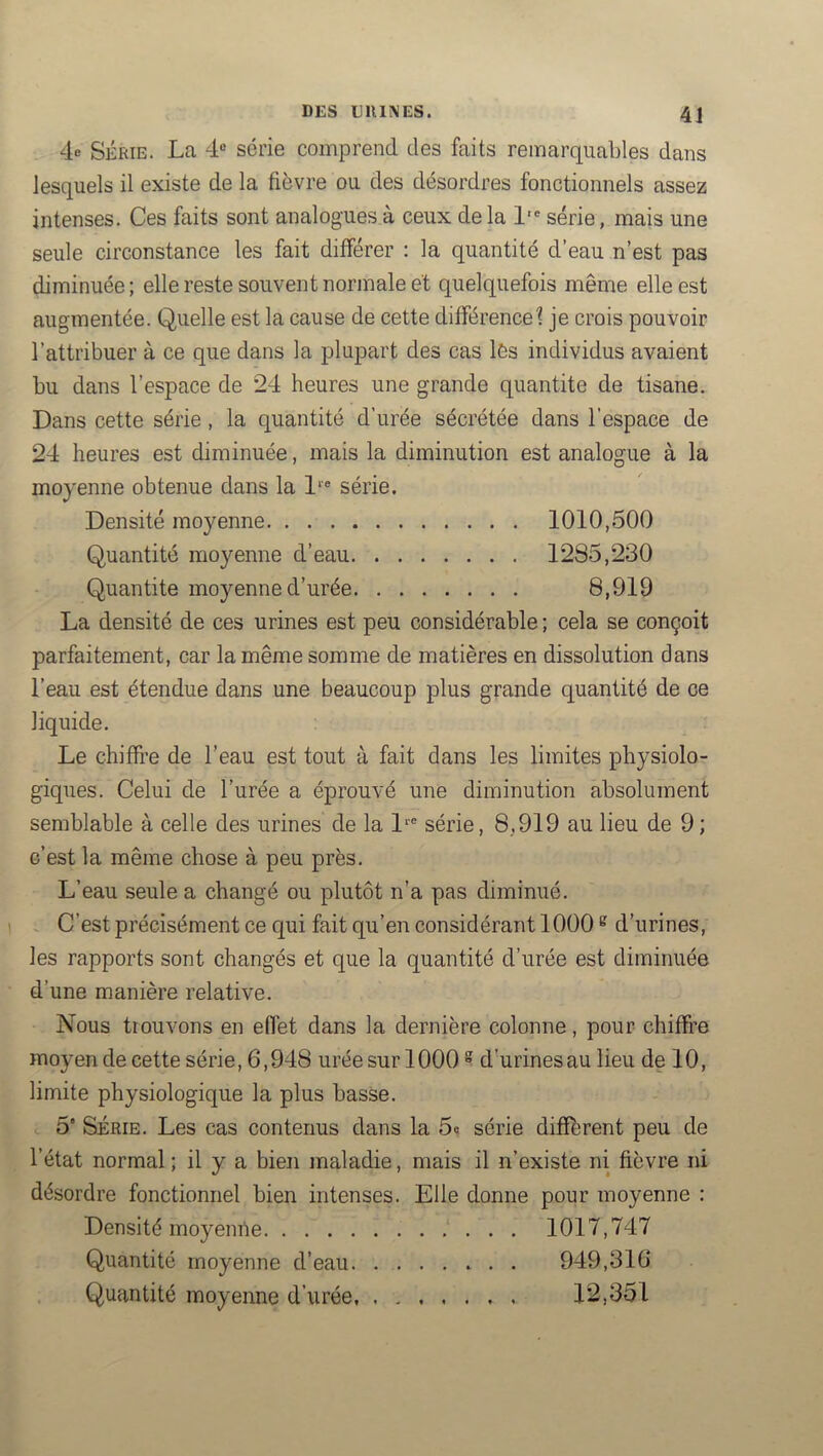 4.0 SÉRIE. La 4“ série comprend des faits remarquables dans lesquels il existe de la fièvre ou des désordres fonctionnels assez intenses. Ces faits sont analogues à ceux delà 1'* série, mais une seule circonstance les fait différer ; la quantité d’eau n’est pas diminuée; elle reste souvent normale et quelquefois même elle est augmentée. Quelle est la cause de cette différence^ je crois pouvoir l’attribuer à ce que dans la plupart des cas lès individus avaient bu dans l’espace de 24 heures une grande quantité de tisane. Dans cette série, la quantité d’urée sécrétée dans l’espace de 24 heures est diminuée, mais la diminution est analogue à la moyenne obtenue dans la 1‘® série. Densité moyenne 1010,500 Quantité moyenne d’eau 1285,230 Quantité moyenne d’urée 8,919 La densité de ces urines est peu considérable ; cela se conçoit parfaitement, car la même somme de matières en dissolution dans l’eau est étendue dans une beaucoup plus grande quantité de ce liquide. Le chiffre de l’eau est tout à fait dans les limites physiolo- giques. Celui de l’urée a éprouvé une diminution absolument semblable à celle des urines de la L® série, 8.919 au lieu de 9; c’est la même chose à peu près. L’eau seule a changé ou plutôt n’a pas diminué. . C’est précisément ce qui fait qu’en considérant 1000 ^ d’urines, les rapports sont changés et que la quantité d’urée est diminuée d’une manière relative. Nous trouvons en effet dans la dernière colonne, pour chiffre moyen de cette série, 6,948 urée sur 1000 ® d’urines au lieu de 10, limite physiologique la plus basse. 5' SÉRIE. Les cas contenus dans la 5« série different peu de l’état normal ; il y a bien maladie, mais il n’existe ni fièvre ni désordre fonctionnel bien intenses. Elle donne pour moyenne : Densité moyenite 1017,747 Quantité moyenne d’eau 949,316 Quantité moyenne d’urée 12,351