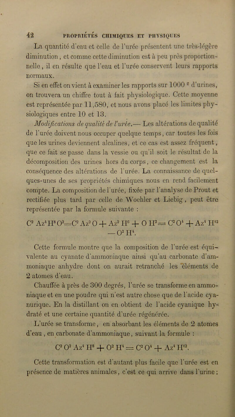 La quantité d’eau et celle de l’urée présentent une trés-légère diminution , et comme cette diminution est à peu près proportion- nelle , il en résulte que l’eau et l’urée conservent leurs rapports normaux. Si en effet envient à examiner les rapports sur 1000 ® d’urines, on trouvera un chiffre tout à fait physiologique. Cette moyenne est représentée par 11,580, et nous avons placé les limites phy- siologiques entre 10 et 13. Modifications de qualité de l’urée.— Les altérations de qualité de l’urée doivent nous occuper quelque temps, car toutes les fois que les urines deviennent alcalines, et ce cas est assez fréquent, que ce fait se passe dans la vessie ou qu’il soit le résultat de la décomposition des urines hors du corps, ce changement est la conséquence des altérations de l’urée. La connaissance de quel- ques-unes de ses propriétés chimiques nous en rend facilement compte. La composition de l’urée, fixée par l’analyse de Prout et rectifiée plus tard par celle de Woehler et Liebig , peut être représentée par la formule suivante : Az'* W Az= O + Az2 -f O O' + Az' — O- Hh Cette formule montre que la composition de l’urée est équi- valente au cyanate d’ammoniaque ainsi qu’au carbonate d’am- moniaque anhydre dont on aurait retranché les ‘'éléments de 2 atomes d’eau. Chauffée à près de 300 degrés, l’urée se transforme en ammo- niaque et en une poudre qui n’est autre chose que de l’acide cya- nurique. En la distillant on en obtient de l’acide cyanique hy- draté et une certaine quantité d’urée régénérée. L’urée se transforme, en absorbant les éléments de 2 atomes d’eau , en carbonate d’ammoniaque, suivant la formule : C= O- Az' H» 4- 0= H'* C O'* + Az’ Cette transformation est d’autant plus facile que l’urée est en présence de matières animales, c’est ce qui arrive dans l’urine ;