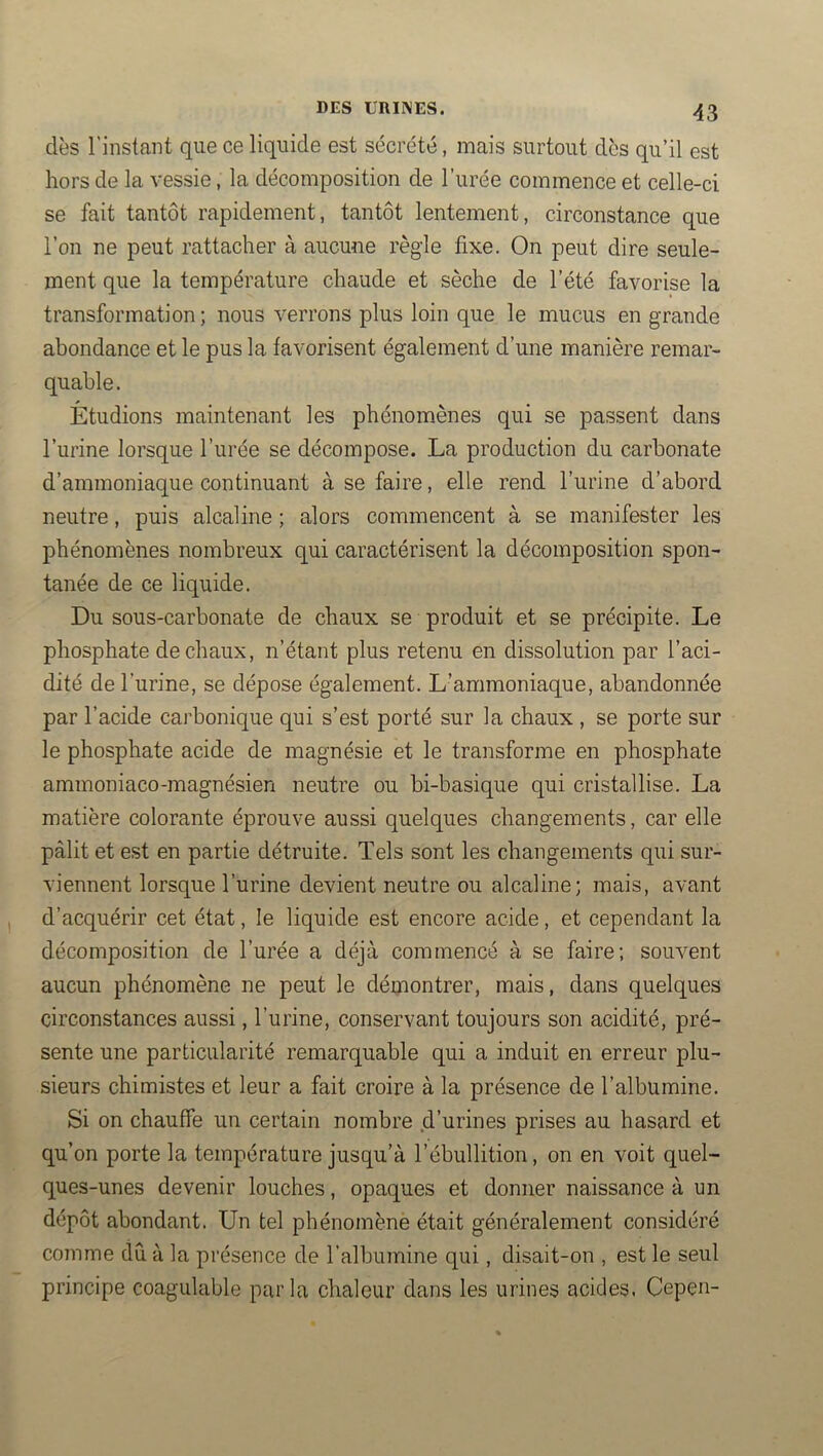 dès l'instant que ce liquide est sécrété, mais surtout dès qu’il est hors de la vessie, la décomposition de l’urée commence et celle-ci se fait tantôt rapidement, tantôt lentement, circonstance que l’on ne peut rattacher à aucuue règle fixe. On peut dire seule- ment que la température chaude et sèche de l’été favorise la transformation ; nous verrons plus loin que le mucus en grande abondance et le pus la favorisent également d’une manière remar- quable. Étudions maintenant les phénomènes qui se passent dans l’urine lorsque l’urée se décompose. La production du carbonate d’ammoniaque continuant à se faire, elle rend l’urine d’abord neutre, puis alcaline ; alors commencent à se manifester les phénomènes nombreux qui caractérisent la décomposition spon- tanée de ce liquide. Du sous-carbonate de chaux se produit et se précipite. Le phosphate de chaux, n’étant plus retenu en dissolution par l’aci- dité de l’urine, se dépose également. L’ammoniaque, abandonnée par l’acide carbonique qui s’est porté sur la chaux , se porte sur le phosphate acide de magnésie et le transforme en phosphate ammoniaco-magnésien neutre ou bi-basique qui cristallise. La matière colorante éprouve aussi quelques changements, car elle pâlit et est en partie détruite. Tels sont les changements qui sur- viennent lorsque l’urine devient neutre ou alcaline; mais, avant d’acquérir cet état, le liquide est encore acide, et cependant la décomposition de l’urée a déjà commencé à se faire; souvent aucun phénomène ne peut le démontrer, mais, dans quelques circonstances aussi, l’urine, conservant toujours son acidité, pré- sente une particularité remarquable qui a induit en erreur plu- sieurs chimistes et leur a fait croire à la présence de l’albumine. Si on chauffe un certain nombre d’urines prises au hasard et qu’on porte la température jusqu’à l’ébullition, on en voit quel- ques-unes devenir louches, opaques et donner naissance à un dépôt abondant. Un tel phénomènè était généralement considéré comme du à la présence de l’albumine qui, disait-on , est le seul principe coagulable parla chaleur dans les urines acides. Cepen-