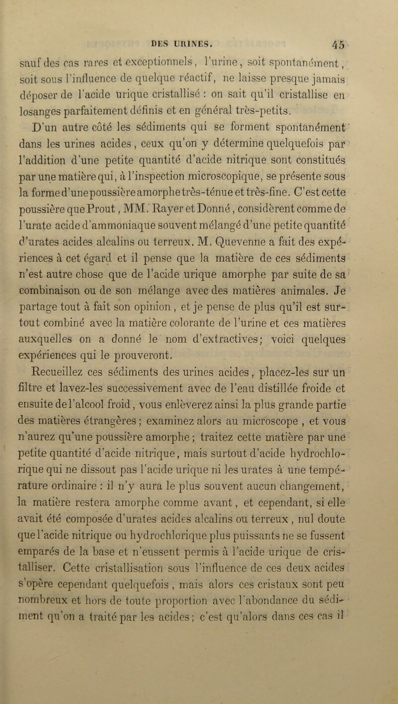 sauf des cas rares et exceptionnels, l’urine, soit spontanément, soit sous rinlluence de quelque réactif, ne laisse presque jamais déposer de l’acide urique cristallisé : on sait qu’il cristallise en losanges parfaitement définis et en général très-petits. D’un autre côté les sédiments qui se forment spontanément’ dans les urines acides, ceux qu’on y détermine quelquefois par ’ l’addition d’une petite quantité d’acide nitrique sont constitués par une matière qui, à l’inspection microscopique, se présente sous la forme d’unepoussière amorphe très-ténue et très-fine. G’est cette poussière que Prout, MM.' Rayer et Donné, considèrent comme de l’urate acide d’ammoniaque souvent mélangé d’une petite quantité d’urates acides alcalins ou terreux. M. Quevenne a fait des expé- riences à cet égard et il pense que la matière de ces sédiments n’est autre chose que de l’acide urique amorphe par suite de sa combinaison ou de son mélange avec des matières animales. Je partage tout à fait son opinion, et je pense de plus qu’il est sur- tout combiné avec la matière colorante de l’urine et ces matières auxquelles on a donné le nom d’extractives; voici quelques expériences qui le prouveront. Recueillez ces sédiments des urines acides, placez-les sur un filtre et lavez-les successivement avec de l’eau distillée froide et ensuite de l’alcool froid, vous enlèverez ainsi la plus grande partie des matières étrangères ; examinez alors au microscope , et vous n’aurez qu’une poussière amorphe ; traitez cette matière par une petite quantité d’acide nitrique, mais surtout d’acide hydrochlo- rique qui ne dissout pas l’acide urique ni les urates à une tempé- rature ordinaire : il n’y aura le plus souvent aucun changement, la matière restera amorphe comme avant, et cependant, si elle avait été composée d’urates acides alcalins ou terreux , nul doute que l’acide nitrique ou hydrochlorique plus puissants ne se fassent emparés de la base et n’eussent permis à l’acide urique de cris- talliser. Cette cristallisation sous l’influence de ces deux acides s’opère cependant quelquefois , mais alors ces cristaux sont peu nombreux et hors de toute proportion avec l’abondance du sédi- ment qu’on a traité par les acides; c’est qu’alors dans ces cas il