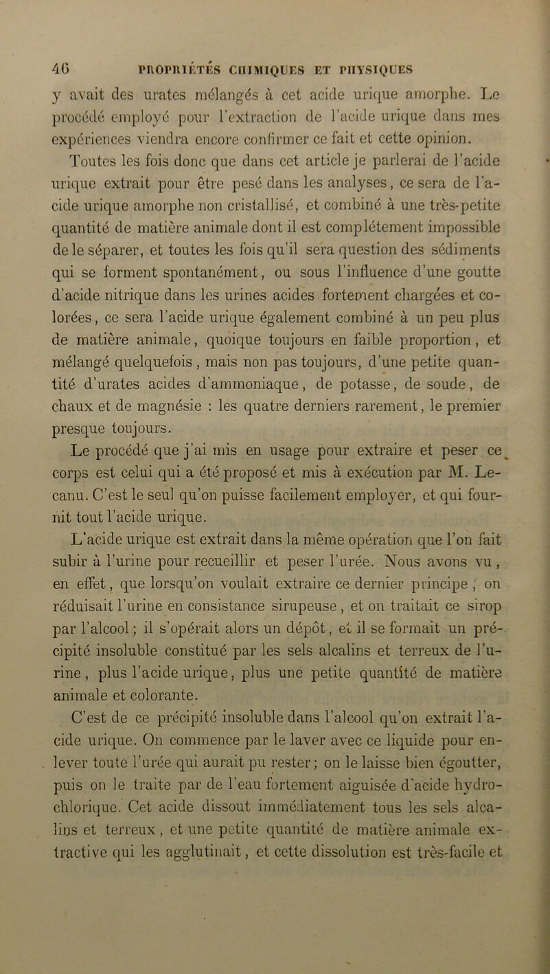 y avait des urates mélangés à cet acide urique amorphe. liC procédé employé pour l’extraction de l’acide urique dans mes expériences viendra encore confirmer ce fait et cette opinion. Toutes les fois donc que dans cet article je parlerai de l’acide urique extrait pour être pesé dans les analyses, ce sera de l’a- cide urique amorphe non cristallisé, et combiné à une très-petite quantité de matière animale dont il est complètement impossible de le séparer, et toutes les fois qu’il sera question des sédiments qui se forment spontanément, ou sous l’influence d’une goutte d’acide nitrique dans les urines acides fortement chargées et co- lorées , ce sera l’acide urique également combiné à un peu plus de matière animale, quoique toujours en faible proportion, et mélangé quelquefois , mais non pas toujours, d’une petite quan- tité d’urates acides d’ammoniaque, de potasse, de soude, de chaux et de magnésie : les quatre derniers rarement, le premier presque toujours. Le procédé que j’ai mis en usage pour extraire et peser ce^ corps est celui qui a été proposé et mis à exécution par M, Le- canu. C’est le seul qu’on puisse facilement employer, et qui four- nit tout l’acide urique. L’acide urique est extrait dans la même opération que l’on fait subir à l’urine pour recueillir et peser l’urée. Nous avons vu , en effet, que lorsqu’on voulait extraire ce dernier principe , on réduisait l’urine en consistance sirupeuse , et on traitait ce sirop par l’alcool ; il s’opérait alors un dépôt, et il se formait un pré-, cipité insoluble constitué par les sels alcalins et terreux de l’u- rine , plus l’acide urique, plus une petite quantité de matière animale et colorante. C’est de ce précipité insoluble dans l’alcool qu’on extrait l’a- cide urique. On commence par le laver avec ce liquide pour en- lever toute l’urée qui aurait pu rester; on le laisse bien égoutter, puis on le traite par de l’eau fortement aiguisée d'acide hydro- chlorique. Cet acide dissout immédiatement tous les sels alca- lins et terreux, et une petite quantité de matière animale ex- tractive qui les agglutinait, et cette dissolution est très-facile et