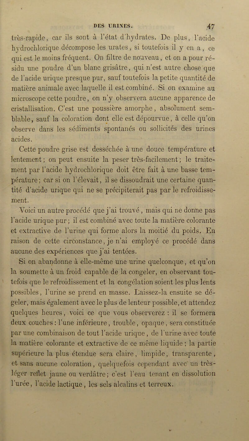 très-rapide, car ils sont à l’état d’hydrates. De plus, l’acide hydrochlorique décompose les iirates , si toutefois il y en a, ce qui est le moins fréquent. On filtre de nouveau, et on a pour ré- sidu une poudre d’un blanc grisâtre, qui n’est autre chose que de l’acide urique presque pur, sauf toutefois la petite quantité de matière animale avec laquelle il est combiné. Si on examine au microscope cette poudre, on n’y observera aucune apparence de cristallisation. C’est une poussière amorphe, absolument sem- blable , sauf la coloration dont elle est dépourvue, à celle qu’on observe dans les sédiments spontanés ou sollicités des urines acides. Cette poudre grise est desséchée à une douce température et lentement ; on peut ensuite la peser très-facilement ; le traite- ment par l’acide hydrochlorique doit être fait à une basse tem- pérature; car si on l’élevait, il se dissoudrait une certaine quan- tité d’acide urique qui ne se précipiterait pas par le refroidisse- ment. Voici un autre procédé que j’ai trouvé , mais qui ne donne pas l’acide urique pur ; il est combiné avec toute la matière colorante et extractive de l’urine qui forme alors la moitié du poids. En raison de cette circonstance, je n’ai employé ce procédé dans aucune des expériences que j’ai tentées. Si on abandonne à elle-même une urine quelconque, et qu’on la soumette à un froid capable de la congeler, en observant tou- tefois que le refroidissement et la congélation soient les plus lents possibles, l’urine se prend en masse. Laissez-la ensuite se dé- geler, mais également avec le plus de lenteur possible, et attendez quelques heures, voici ce que vous observerez ; il se formera deux couches : l’une inférieure, trouble, opaque, sera constituée par une combinaison de tout l’acide urique , de l’urine avec toute la matière colorante et extractive de ce même liquide ; la partie supérieure la plus étendue sera claire, limpide, tran.sparente , et sans aucune coloration, quelquefois cependant avec' un très- léger reflet jaune ou verdâtre ; c’est l’eau tenant en dissolution l’urée, l’acide lactique , les sels alcalins et terreux.