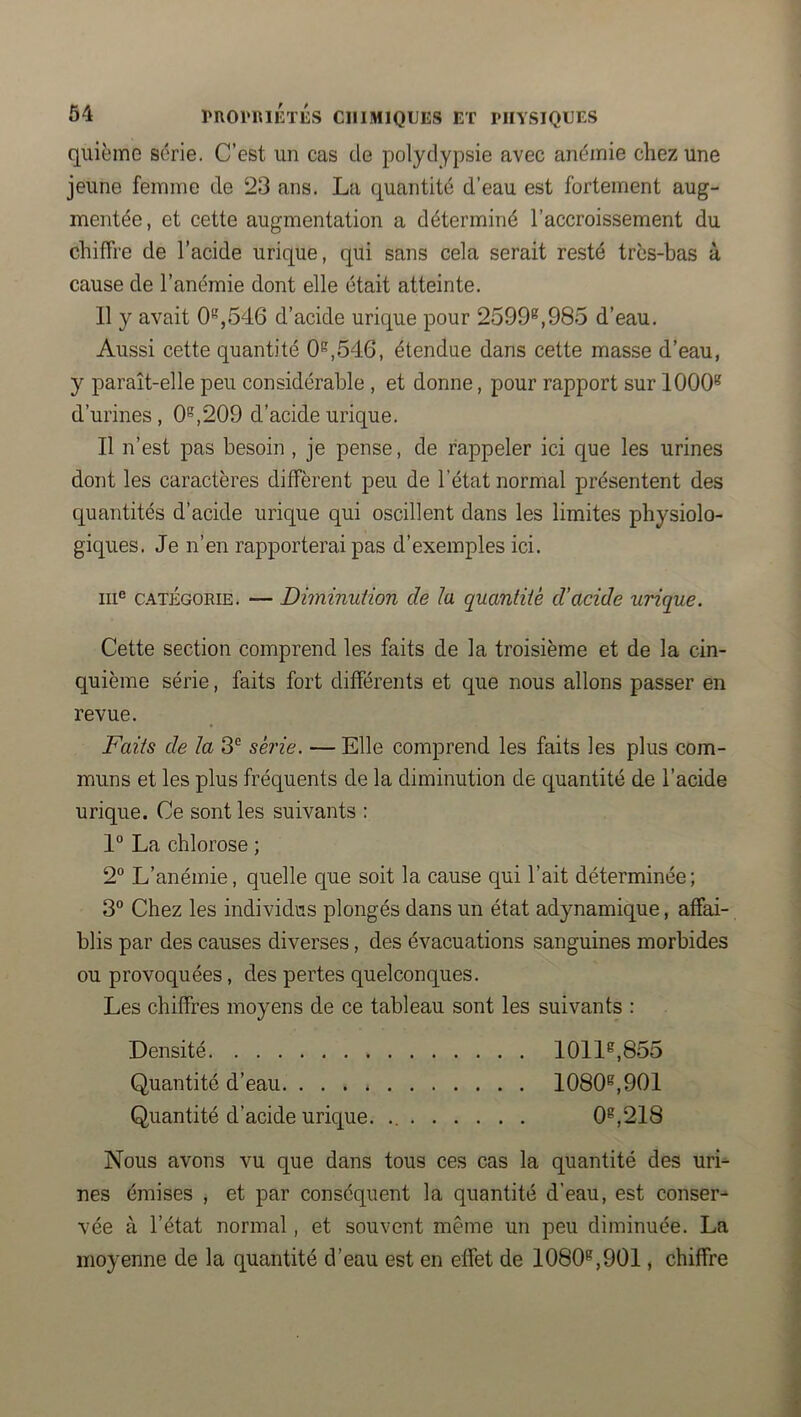 quième série. C’est un cas de polydypsie avec anémie chez une jeune femme de 23 ans. La quantité d’eau est fortement aug- mentée, et cette augmentation a déterminé l’accroissement du chiffre de l’acide urique, qui sans cela serait resté trcs-bas à cause de l’anémie dont elle était atteinte. 11 y avait 0‘’',546 d’acide urique pour 2599^,985 d’eau. Aussi cette quantité 0^,546, étendue dans cette masse d’eau, y paraît-elle peu considérable , et donne, pour rapport sur 1000^ d’urines, 0^,209 d’acide urique. Il n’est pas besoin , je pense, de rappeler ici que les urines dont les caractères diffèrent peu de l’état normal présentent des quantités d’acide urique qui oscillent dans les limites physiolo- giques. Je n’en rapporterai pas d’exemples ici. 111® CATÉGORIE. — Diminution de la quantité d’acide urique. Cette section comprend les faits de la troisième et de la cin- quième série, faits fort différents et que nous allons passer en revue. Faits de la 3^ série. — Elle comprend les faits les plus com- muns et les plus fréquents de la diminution de quantité de l’acide urique. Ce sont les suivants : 1° La chlorose ; 2° L’anémie, quelle que soit la cause qui l’ait déterminée ; 3° Chez les individus plongés dans un état adynamique, affai- blis par des causes diverses, des évacuations sanguines morbides ou provoquées, des pertes quelconques. Les chiffres moyens de ce tableau sont les suivants : Densité 1011^,855 Quantité d’eau 1080®,901 Quantité d’acide urique. 0®,218 Nous avons vu que dans tous ces cas la quantité des uri- nes émises , et par conséquent la quantité d’eau, est conser- vée à l’état normal, et souvent même un peu diminuée. La moyenne de la quantité d’eau est en effet de 1080®,901, chiffre