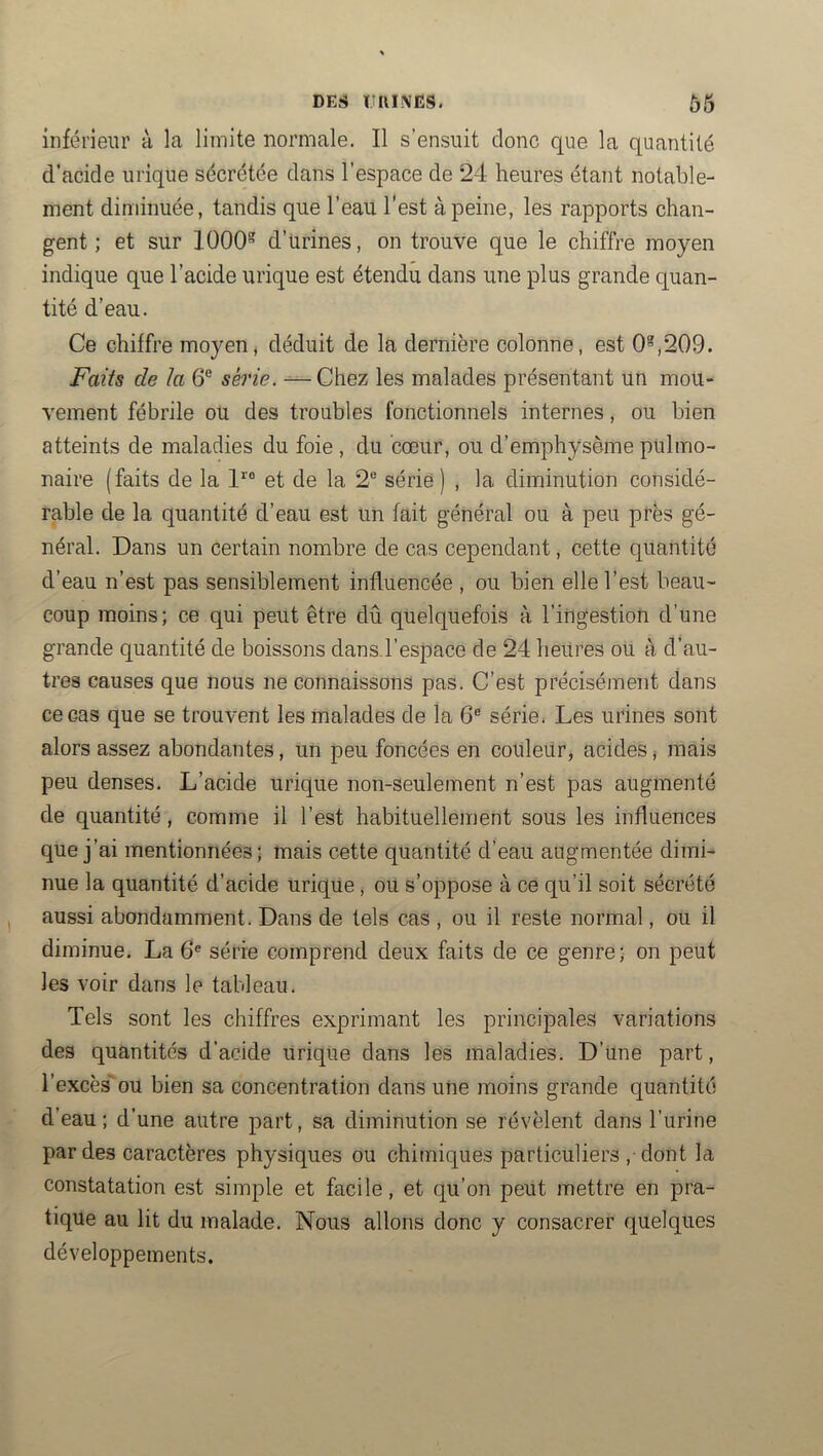 DES mil N ES. inférieur à la limite normale. Il s’ensuit donc que la quantité d’acide urique sécrétée dans l’espace de 24 heures étant notable- ment diminuée, tandis que l’eau l’est à peine, les rapports chan- gent ; et sur 1000 d’ürines, on trouve que le chiffre moyen indique que l’acide urique est étendu dans une plus grande quan- tité d’eau. Ce chiffre moyen, déduit de la dernière colonne, est 0,209. Faits de la 6® série. —Chez les malades présentant un mou- vement fébrile ou des troubles fonctionnels internes, ou bien atteints de maladies du foie , du cœur, ou d’emphysème pulmo- naire (faits de la et de la 2® série) , la diminution considé- rable de la quantité d’eau est un fait général ou à peu près gé- néral. Dans un certain nombre de cas cependant, cette quantité d’eau n’est pas sensiblement influencée , ou bien elle l’est beau- coup moins; ce qui peut être dû quelquefois à l’ingestion d’une grande quantité de boissons dans.l’espace de 24 heures ou à d’au- tres causes que nous ne connaissons pas. C’est précisément dans ce cas que se trouvent les malades de la 6® série. Les urines sont alors assez abondantes, un peu foncées en couleur, acides * mais peu denses. L’acide urique non-seulement n’est pas augmenté de quantité, comme il l’est habituellement sous les influences que j’ai mentionnées; mais cette quantité d’eau augmentée dimi- nue la quantité d’acide uriqüe, ou s’oppose à ce qu’il soit sécrété aussi abondamment. Dans de tels cas , ou il reste normal, ou il diminue. La 6® série comprend deux faits de ce genre; on peut les voir dans le tableau. Tels sont les chiffres exprimant les principales variations des quantités d’acide urique dans les maladies. D’une part, l’excès'ou bien sa concentration dans une moins grande quantité d’eau ; d’une autre part, sa diminution se révèlent dans l’urine par des caractères physiques ou chimiques particuliers , dont la constatation est simple et facile, et qu’on peut mettre en pra- tique au lit du malade. Nous allons donc y consacrer quelques développements.