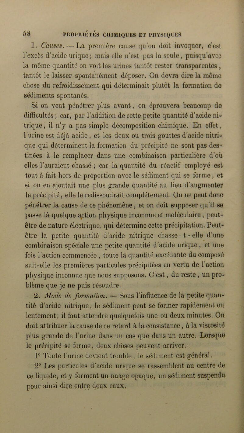 1. Causes. — La première cause qu’on doit invoquer, c’est l’excès d’acide urique; mais elle n’est pas la seule, puisqu’avec la même quantité on voit les urines tantôt rester transparentes , tantôt le laisser spontanément déposer. On devra dire la même chose du refroidissement qui déterminait plutôt la formation de sédiments spontanés. Si on veut pénétrer plus avant, on éprouvera beaucoup de difficultés ; car, par l’addition de cette petite quantité d’acide ni- trique, il n’y a pas simple décomposition chimique. En effet, l'urine est déjà acide , et les deux ou trois gouttes d’acide nitri- que qui déterminent la formation du précipité ne sont pas des- tinées à le remplacer dans une combinaison particulière d’où elles l’auraient chassé ; car la quantité du réactif employé est tout à fait hors de proportion avec le sédiment qui se forme , et si on en ajoutait une plus grande quantité au lieu d’augmenter le précipité, elle le redissoudrait complètement. On ne peut donc pénétrer la cause de ce phénomène , et on doit supposer qu’il se passe là quelque E^ction physique inconnue et moléculaire, peut- être de nature électrique, qui détermine cette précipitation. Peut- être la petite quantité d’acide nitrique chasse -1 - elle d’une combinaison spéciale une petite quantité d’acide urique , et une fois l’action commencée , toute la quantité excédante du composé suit-elle les premières particules précipitées en vertu de l’action physique inconnue que nous supposons. C’est, du reste , un pro- blème que je ne puis résoudre. 2. Mode de formation. — Sous l’influence de la petite quan- tité d’acide nitrique, le sédiment peut se former rapidement ou lentement; il faut attendre quelquefois une ou deux minutes. On doit attribuer la cause de ce retard à la consistance , à la viscosité plus grande de l’urine dans un cas que dans un autre. Lorsque le précipité se forme, deux choses peuvent arriver. Toute l’urine devient trouble , le sédiment est général. 2 Les particules d’acide urique se rassemblent au centre de ce liquide, et y forment un nuage opaque, un sédiment suspendu pour ainsi dirq entre deux eaux.