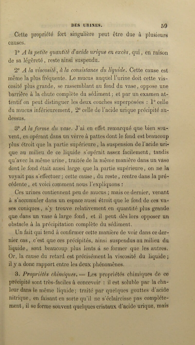 Cette propriété fort singulière peut être due à plusieurs causes. 1“ A la'petite quantité d'acide urique en excès, qui, en raison de sa légèreté, reste ainsi suspendu. 2° A la viscosité^ à la consistance du liquide. Cette cause est même lapins fréquente. Le mucus auquel l’urine doit cette vis- cosité plus grande, se rassemblant au fond du vase, oppose une barrière à la chute complète du sédiment ; et par un examen at- tentif on peut distinguer les deux couches superposées : 1“ celle du mucus inférieurement, 2“ celle de l’acide urique précipité au- dessus. 3° A la forme du xase. J’ai en effet remarqué que bien sou- vent, en opérant dans un verre à pattes dont le fond est beaucoup plus étroit que la partie supérieure , la suspension de l’acide uri- que au milieu de ce liquide s’opérait assez facilement, tandis qu’avec la même urine, traitée de la même manière dans un vase dont le fond était aussi large que la partie supérieure, on ne la voyait pas s’effectuer ; cette cause , du reste , rentre dans la pré- cédente , et voici comment nous l’expliquons : Ces urines contiennent peu de mucus ; mais ce dernier, venant à s’accumuler dans un espace aussi étroit que le fond de ces va- ses coniques , s’y trouve relativement en quantité plus grande que dans un vase à large fond, et il peut dès lors opposer un obstacle à la précipitation complète du sédiment. Un fait qui tend à confirmer cette manière de voir dans ce der- nier cas , c’est que ces précipités, ainsi suspendus au milieu du liquide, sont beaucoup plus lents à se former que les autres. Or, la cause du retard est précisément la viscosité du liquide ; il y a donc rapport entre les deux phénomènes. 3. Propriétés chimiques. —propriétés chimiques de ce précipité sont très-faciles à concevoir ; il est soluble par la cha- leur dans le même liquide; traité par quelques gouttes d’acide nitrique, en faisant en sorte qu’il ne s’éclaircisse pas complète- ment, il se forme souvent quelques cristaux d’acide urique, mais