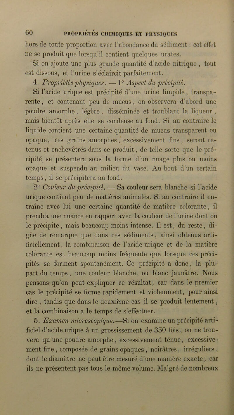 hors de toute proportion avec l’ahondance du sédiment : cet effet ne se produit que lorsqu’il contient quelques urates. Si on ajoute une plus grande quantité d’acide nitrique , tout est dissous, et l’urine s’éclaircit parfaitement. 4. Propriétés physiques. — 1 Aspect du précipnté. Si l’acide urique est précipité d’une urine limpide, transpa- rente , et contenant peu de mucus, on observera d’abord une poudre amorphe, légère, disséminée et troublant la liqueur , mais bientôt après elle se condense au fond. Si au contraire le liquide contient une certaine quantité de mucus transparent ou opaque, ces grains amorphes , excessivement fins , seront re- tenus et enchevêtrés dans ce produit, de telle sorte que le pré- cipité_ se présentera sous la forme d’un nuage plus ou moins opaque et suspendu au milieu du vase. Au bout d’un certain temps, il se précipitera au fond. 2® Couleur du qjrécipité. — Sa couleur sera blanche si l’acide urique contient peu de matières animales. Si au contraire il en- traîne avec lui une certaine quantité de matière colorante, il prendra une nuance en rapport avec la couleur de l’urine dont on le précipite , mais beaucoup moins intense. Il est, du reste, di- gne de remarque que dans ces sédiments, ainsi obtenus arti- ficiellement , la combinaison de l’acide urique et de la matière colorante est beaucoup moins fréquente que lorsque ces préci- pités se forment spontanément. Ce précipité a donc, la plu- part du temps, une couleur blanche, ou blanc jaunâtre. Nous pensons qu’on peut expliquer ce résultat ; car dans le premier cas le précipité se forme rapidement et violemment, pour ainsi dire , tandis que dans le deuxième cas il se produit lentement, et la combinaison a le temps de s’effectuer. 5. Examen microscopique.—Si on examine un précipité arti- ficiel d’acide urique à un grossissement de 350 fois, on ne trou- vera qu’une poudre amorphe , excessivement ténue, excessive- ment fine , composée de grains opaques , noirâtres, irréguliers , dont le diamètre ne peut être mesuré d’une manière exacte ; car ils ne présentent pas tous le même volume. Malgré de nombreux