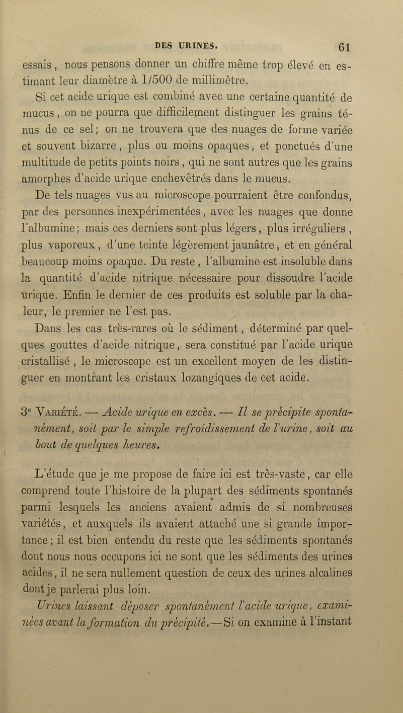 essais, uous pensons donner un chiffre même trop élevé en es- timant leur diamètre à 1/500 de millimètre. Si cet acide urique est combiné avec une certaine quantité de mucus, on ne pourra que difficilement distinguer les grains té- nus de ce sel ; on ne trouvera que des nuages de forme variée et souvent bizarre, plus ou moins opaques, et ponctués d’une multitude de petits points noirs, qui ne sont autres que les grains amorphes d’acide urique enchevêtrés dans le mucus. De tels nuages vus au microscope pourraient être confondus, par des personnes inexpérimentées, avec les nuages que donne l’albumine; mais ces derniers sont plus légers, plus irréguliers , plus vaporeux, d’une teinte légèrement jaunâtre, et en général beaucoup moins opaque. Du reste , l’albumine est insoluble dans la quantité d’acide nitrique nécessaire pour dissoudre l’acide urique. Enfin le dernier de ces produits est soluble par la cha- leur, le premier ne l’est pas. Dans les cas très-rares où le sédiment, déterminé par quel- ques gouttes d’acide nitrique, sera constitué par l’acide urique cristallisé , le microscope est un excellent moyen de les distin- guer en montrant les cristaux lozangiques de cet acide. 3® Variété. — Acide urique en excès. — Il se précipite sponta- nément , soit par le simple refroidissement de l'urine, soit au bout de quelques heures. L’étude que je me propose de faire ici est très-vaste, car elle comprend toute l’histoire de la plupart des sédiments spontanés parmi lesquels les anciens avaient admis de si nombreuses variétés, et auxquels ils avaient attaché une si grande impor- tance ; il est bien entendu du reste que les sédiments spontanés dont nous nous occupons ici ne sont que les sédiments des urines acides, il ne sera nullement question de ceux des urines alcalines dont je parlerai plus loin. Urines laissant déposer spontanément l’acide urique, exami- nées avant la formation du précipité,—Si on examine à l’instant