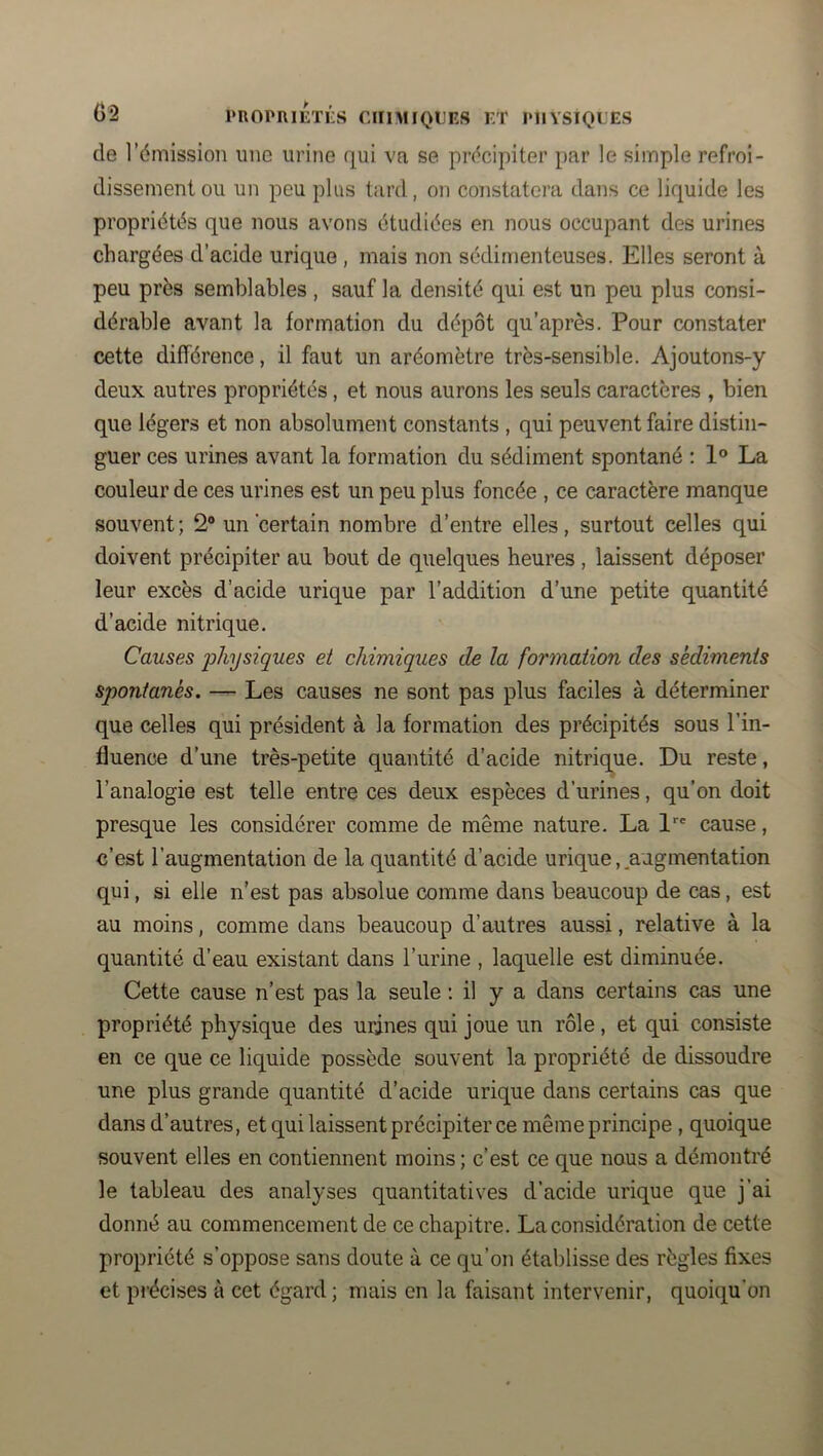 de l’émission une urine qui va se précipiter par le simple refroi- dissement ou un peu plus tard, on constatera dans ce liquide les propriétés que nous avons étudiées en nous occupant des urines chargées d’acide urique , mais non sédimenteuses. Elles seront à peu près semblables , sauf la densité qui est un peu plus consi- dérable avant la formation du dépôt qu’après. Pour constater cette différence, il faut un aréomètre très-sensible. Ajoutons-y deux autres propriétés, et nous aurons les seuls caractères , bien que légers et non absolument constants , qui peuvent faire distin- guer ces urines avant la formation du sédiment spontané : 1® La couleur de ces urines est un peu plus foncée , ce caractère manque souvent ; 2® un certain nombre d’entre elles, surtout celles qui doivent précipiter au bout de quelques heures, laissent déposer leur excès d’acide urique par l’addition d’une petite quantité d’acide nitrique. Causes physiques et chimiques de la formation des sédiments spontanés. — Les causes ne sont pas plus faciles à déterminer que celles qui président à la formation des précipités sous l’in- fluence d’une très-petite quantité d’acide nitrique. Du reste, l’analogie est telle entre ces deux espèces d’urines, qu’on doit presque les considérer comme de même nature. La 1 cause, c’est l’augmentation de la quantité d’acide urique,.augmentation qui, si elle n’est pas absolue comme dans beaucoup de cas, est au moins, comme dans beaucoup d’autres aussi, relative à la quantité d’eau existant dans l’urine , laquelle est diminuée. Cette cause n’est pas la seule : il y a dans certains cas une propriété physique des urjnes qui joue un rôle, et qui consiste en ce que ce liquide possède souvent la propriété de dissoudre une plus grande quantité d’acide urique dans certains cas que dans d’autres, et qui laissent précipiter ce même principe , quoique souvent elles en contiennent moins ; c’est ce que nous a démontré le tableau des analyses quantitatives d’acide urique que j’ai donné au commencement de ce chapitre. La considération de cette propriété s’oppose sans doute à ce qu’on établisse des règles fixes et pi’écises à cet égard; mais en la faisant intervenir, quoiqu’on