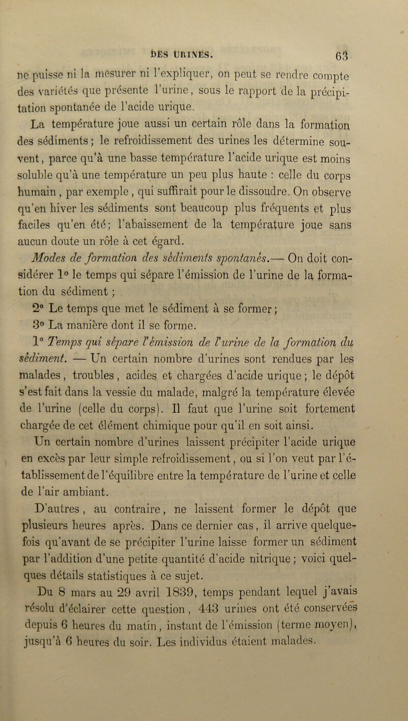 ne puisse ni la mesurer ni l’expliquer, on peut se rendre compte des variétés que présente l’urine, sous le rapport de la précipi- tation spontanée de l’acide urique. La température joue aussi un certain rôle dans la formation des sédiments ; le refroidissement des urines les détermine sou- vent , parce qu’à une basse température l’acide urique est moins soluble qu’à une température un peu plus haute : celle du corps humain , par exemple, qui suffirait pour le dissoudre. On observe qu’en hiver les sédiments sont beaucoup plus fréquents et plus faciles qu’en été; l’abaissement de la température joue sans aucun doute un rôle à cet égard. Modes de formation des sédiments spontanés.— On doit con- sidérer 1° le temps qui sépare l’émission de l’urine de la forma- tion du sédiment ; 2® Le temps que met le sédiment à se former ; 8® La manière dont il se forme. 1“ Temps qui sépare T émission de V urine de la formation du sédiment. — Un certain nombre d’urines sont rendues par les malades , troubles , acides et chargées d’acide urique ; le dépôt s’est fait dans la vessie du malade, malgré la température élevée de l’urine (celle du corps). Il faut que l’urine soit fortement chargée de cet élément chimique pour qu’il en soit ainsi. Un certain nombre d’urines laissent précipiter l’acide urique en excès par leur simple refroidissement, ou si l’on veut par l’é- tablissement de l’équilibre entre la température de l’urine et celle de l’air ambiant. D’autres , au contraire, ne laissent former le dépôt que plusieurs heures après. Dans ce dernier cas, il arrive quelque- fois qu’avant de se précipiter l’urine laisse former un sédiment par l’addition d’une petite quantité d’acide nitrique ; voici quel- ques détails statistiques à ce sujet. Du 8 mars au 29 avril 1839, temps pendant lequel j’avais résolu d’éclairer cette question, 443 urines ont été conservées depuis 6 heures du matin, instant de l’émission (terme moyen), jusqu’à 6 heures du soir. Les individus étaient malades.