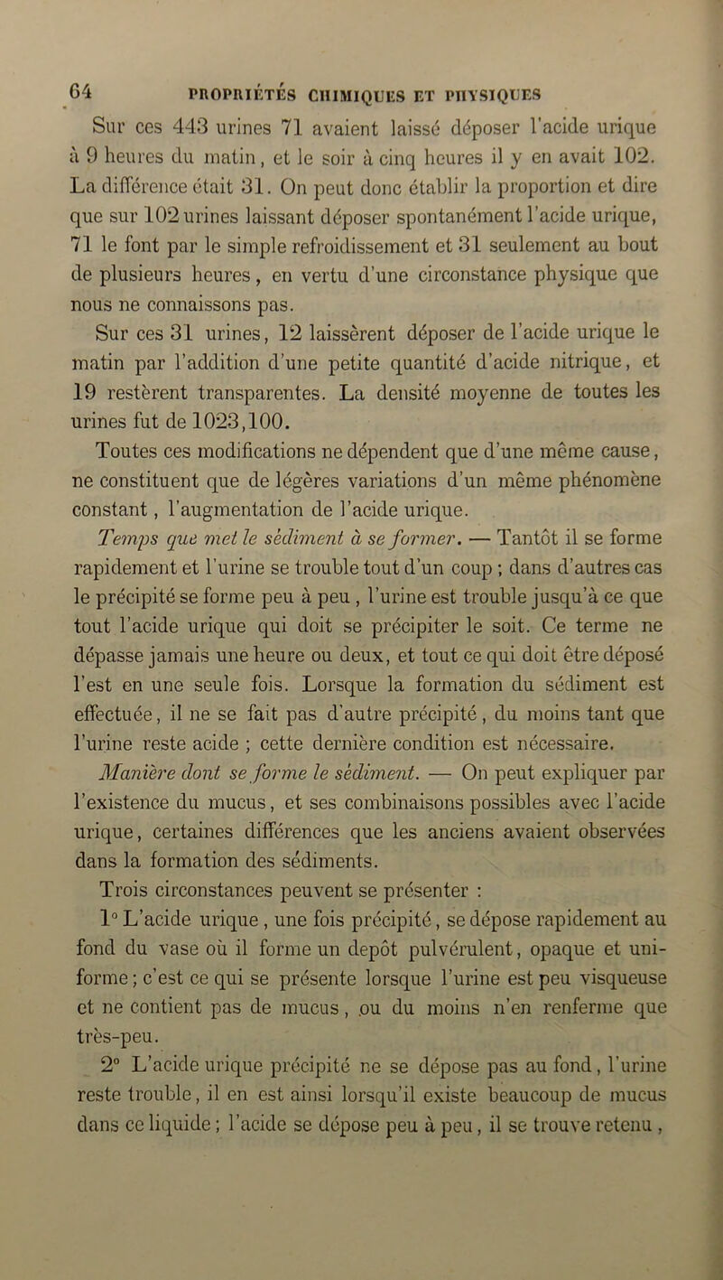 Sur ces 443 urines 71 avaient laissé déposer l’acide urique à 9 heures du matin, et le soir à cinq heures il y en avait 102. La différence était 31. On peut donc établir la proportion et dire que sur 102 urines laissant déposer spontanément l’acide urique, 71 le font par le simple refroidissement et 31 seulement au bout de plusieurs heures, en vertu d’une circonstance physique que nous ne connaissons pas. Sur ces 31 urines, 12 laissèrent déposer de l’acide urique le matin par l’addition d’une petite quantité d’acide nitrique, et 19 restèrent transparentes. La densité moyenne de toutes les urines fut de 1023,100. Toutes ces modifications ne dépendent que d’une même cause, ne constituent que de légères variations d’un même phénomène constant, l’augmentation de l’acide urique. Temps que met le sédiment à se former. — Tantôt il se forme rapidement et l’urine se trouble tout d’un coup ; dans d’autres cas le précipité se forme peu à peu , l’urine est trouble jusqu’à ce que tout l’acide urique qui doit se précipiter le soit. Ce terme ne dépasse jamais une heure ou deux, et tout ce qui doit être déposé l’est en une seule fois. Lorsque la formation du sédiment est effectuée, il ne se fait pas d’autre précipité, du moins tant que l’urine reste acide ; cette dernière condition est nécessaire. Manière dont se forme le sédiment. — On peut expliquer par l’existence du mucus, et ses combinaisons possibles avec l’acide urique, certaines différences que les anciens avaient observées dans la formation des sédiments. Trois circonstances peuvent se présenter : 1° L’acide urique , une fois précipité, se dépose rapidement au fond du vase où il forme un dépôt pulvérulent, opaque et uni- forme ; c’est ce qui se présente lorsque l’urine est peu visqueuse et ne contient pas de mucus, .ou du moins n’en renferme que très-peu. 2° L’acide urique précipité ne se dépose pas au fond, l’urine reste trouble, il en est ainsi lorsqu’il existe beaucoup de mucus dans ce liquide ; l’acide se dépose peu à peu, il se trouve retenu ,