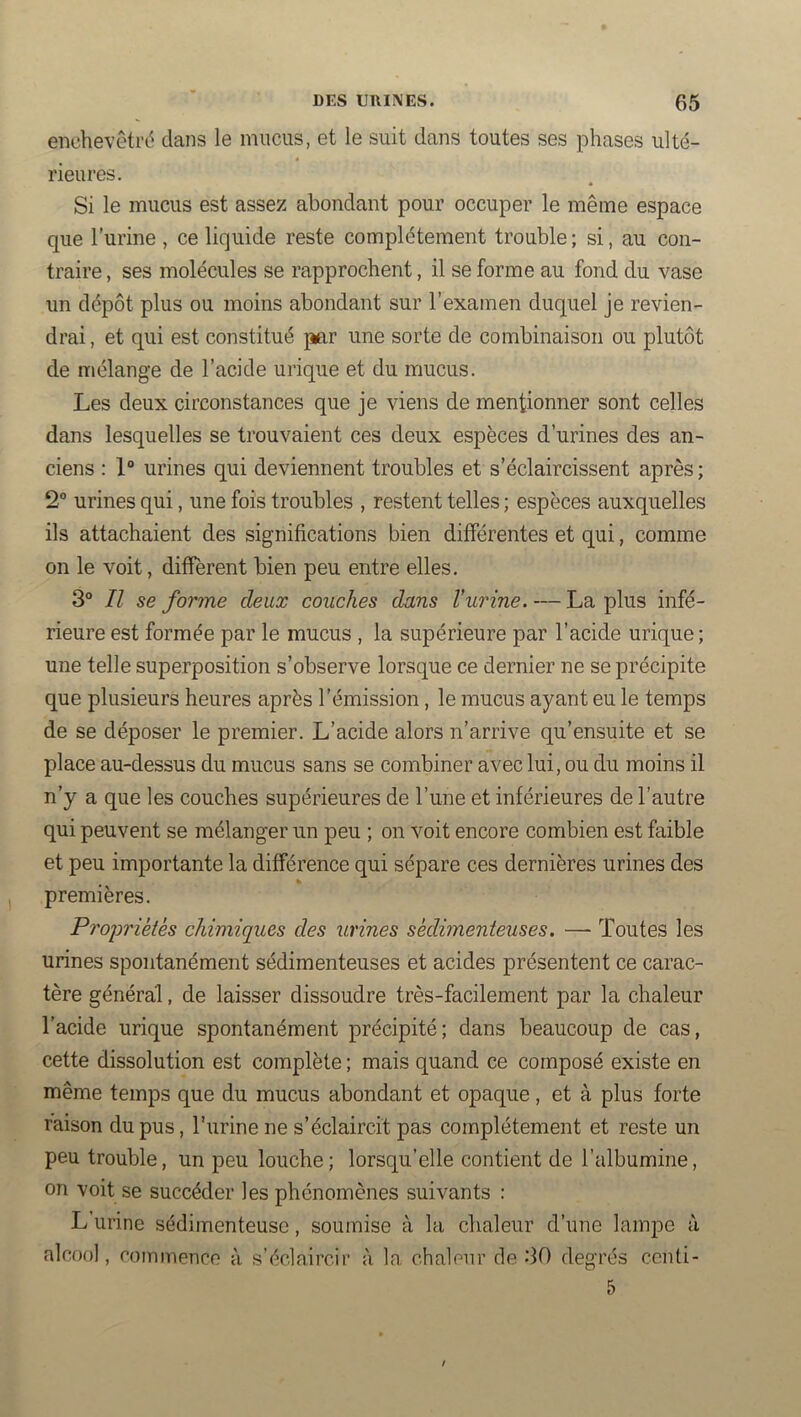 enchevetrd clans le mucus, et le suit dans toutes ses phases ulté- rieures. Si le mucus est assez abondant pour occuper le même espace que l’urine , ce liquide reste complètement trouble ; si, au con- traire , ses molécules se rapprochent, il se forme au fond du vase un dépôt plus ou moins abondant sur l’examen duquel je revien- drai , et qui est constitué p«,r une sorte de combinaison ou plutôt de mélange de l’acide urique et du mucus. Les deux circonstances que je viens de mentionner sont celles dans lesquelles se trouvaient ces deux espèces d’urines des an- ciens : 1“ urines qui deviennent troubles et s’éclaircissent après ; 2“ urines qui, une fois troubles , restent telles ; espèces auxquelles ils attachaient des significations bien différentes et qui, comme on le voit, different bien peu entre elles. 3° Il se forme deux couches dans l’urine. — La plus infé- rieure est formée par le mucus , la supérieure par l’acide urique ; une telle superposition s’observe lorsque ce dernier ne se précipite que plusieurs heures après l’émission, le mucus ayant eu le temps de se déposer le premier. L’acide alors n’arrive qu’ensuite et se place au-dessus du mucus sans se combiner avec lui, ou du moins il n’y a que les couches supérieures de l’une et inférieures de l’autre qui peuvent se mélanger un peu ; on voit encore combien est faible et peu importante la différence qui sépare ces dernières urines des premières. Proiwiètès chimiques des urines sedimenteuses. — Toutes les urines spontanément sédimenteuses et acides présentent ce carac- tère général, de laisser dissoudre très-facilement par la chaleur l’acide urique spontanément précipité; dans beaucoup de cas, cette dissolution est complète ; mais quand ce composé existe en même temps que du mucus abondant et opaque, et à plus forte raison du pus, l'urine ne s’éclaircit pas complètement et reste un peu trouble, un peu louche; lorsqu’elle contient de l’albumine, on voit se succéder les phénomènes suivants : L urine sédimenteusc, soumise à la chaleur d’une lampe à alcool, commence à s’éclaircir à la chalenr de 30 degrés ccnti- 5