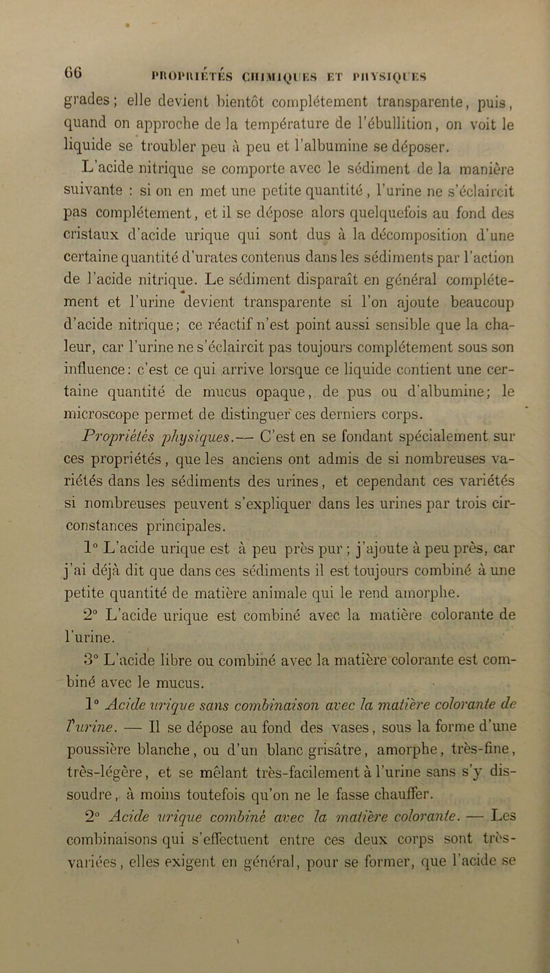 G6 J'nOlMUlVl KS OilIMK^U KS ET PIlVSIQl ES grades ; elle devient bientôt complètement transparente, puis, quand on approche de la température de l’ébullition, on voit le liquide se troubler peu à peu et l’albumine se déposer. L’acide nitrique se comporte avec le sédiment de la manière suivante ; si on en met une petite quantité , l’urine ne s’éclaircit pas complètement, et il se dépose alors quelquefois au fond des cristaux d’acide urique qui sont dus à la décomposition d’une certaine quantité d’urates contenus dans les sédiments par l’action de l’acide nitrique. Le sédiment disparaît en général complète- « ment et l’urine devient transparente si l’on ajoute beaucoup d’acide nitrique; ce réactif n’est point aussi sensible que la cha- leur, car l’urine ne s’éclaircit pas toujours complètement sous son influence: c’est ce qui arrive lorsque ce liquide contient une cer- taine quantité de mucus opaque, de pus ou d’albumine; le microscope permet de distinguer ces derniers corps. Propriéiés physiques.— C’est en se fondant spécialement sur ces propriétés, que les anciens ont admis de si nombreuses va- riétés dans les sédiments des urines, et cependant ces variétés si nombreuses peuvent s’expliquer dans les urines par trois cir- constances principales. 1“ L’acide urique est à peu près pur ; j’ajoute à peu près, car j’ai déjà dit que dans ces sédiments il est toujours combiné à une petite quantité de matière animale qui le rend amorphe. 2° L’acide urique est combiné avec la matière colorante de l’urine. 3° L’acide libre ou combiné avec la matière colorante est com- biné avec le mucus. 1® Acide urique sans combinaison avec la matière colorante de Turine. — Il se dépose au fond des vases, sous la forme d’une poussière blanche, ou d’un blanc grisâtre, amorphe, très-fine, très-légère, et se mêlant très-facilement à l’urine sans s’y dis- soudre ,. à moins toutefois qu’on ne le fasse chauffer. 2“ Acide urique combine avec la matière colorante. — Les combinaisons qui s’effectuent entre ces deux corps sont très- variées, elles exigent en général, pour se former, que l’acide se