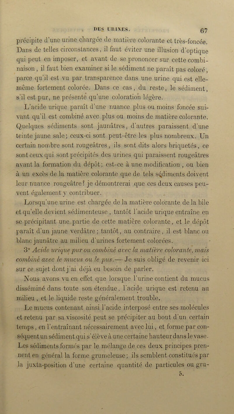 précipite d’une urine chargée de matière colorante et très-foncée. Dans de telles circonstances, il faut éviter une illusion d’optique qui peut en imposer, et avant de se prononcer sur cette combi- naison , il faut bien examiner si le sédiment ne paraît pas coloré, parce qu’il est vu par transparence dans une urine qui est elle- même fortement colorée. Dans ce cas, du reste, le sédiment, s’il est pur, ne présente qu’une coloration légère. L’acide urique paraît d’une nuance plus ou moins foncée sui- vant qu’il est combiné avec plus ou moins de matière colorante. Quelques sédiments sont jaunâtres, d’autres paraissent d’une teinte jaune sale; ceux-ci sont peut-être les plus nombreux. Un certain nombre sont rougeâtres , ils sont dits alors briquetés, ce sont ceux qui sont précipités des urines qui paraissent rougeâtres avant la formation du dépôt; est-ce à une modification , ou bien il un excès de la matière colorante que de tels sédiments doivent leur nuance rougeâtref je démontrerai que ces deux causes peu- vent également y contribuer. Lorsqu’une urine est chargée de la matière colorante de la bile et qu’elle devient sédimenteuse , tantôt l’acide urique entraîne en se précipitant une partie de cette matière colorante, et le dépôt paraît d’un jaune verdâtre ; tantôt, au contraire, il est blanc ou blanc jaunâtre au milieu d’urines fortement colorées. 3° Acide urique pur ou combiné avec la matière colorante, mais combiné avec le mucus ou le pus.— Je suis obligé de revenir ici sur ce sujet dont j’ai déjà eu besoin de parler. Nous avons vu en effet que lorsque l’urine contient du mucus disséminé dans toute son étendue, l’acide urique est retenu au milieu , et le liquide reste généralement trouble. Le mucus contenant ainsi l’acide interposé entre ses molécules et retenu par sa viscosité peut se précipiter au bout d’un certain temps, en l’entraînant nécessairement avec lui, et forme par con- séquent un sédiment qui s’élève à une certaine hauteur dans le vase. Les sédiments formés par le mélange de ces deux principes pren- nent en général la forme grumeleuse ; ils semblent constitués par la juxta-position d’une certaine quantité de particules ou gru- 5.
