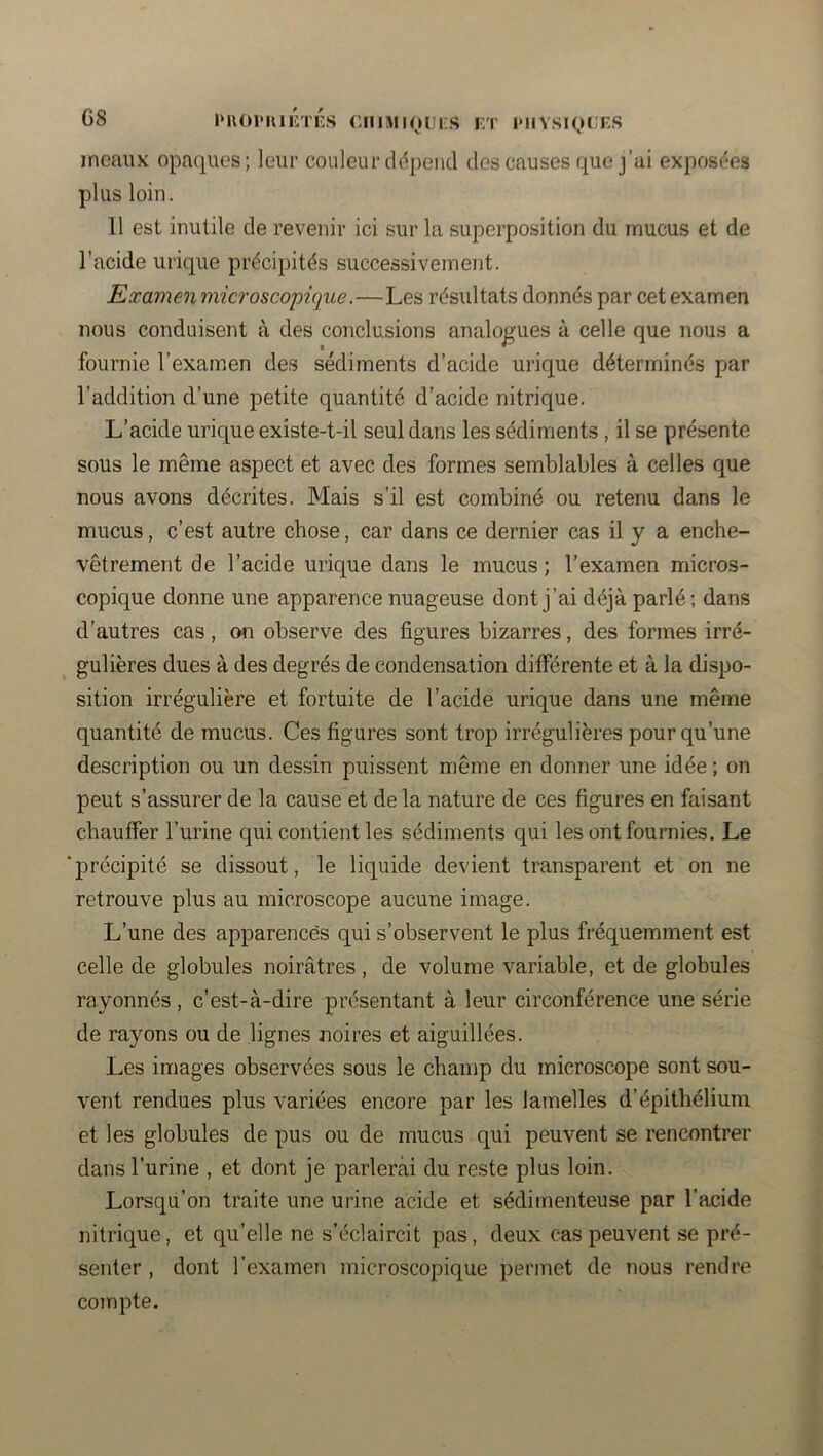 G8 iMUH'uiÉTiis ciiimiQDüs i:t imiysiocks incauK opaques; leur couleur cldpciid des causes que j’ai exposées plus loin. Il est inutile de revenir ici sur la superposition du mucus et de l’acide urique précipités successivement. Examen microscopique.—Les résultats donnés par cet examen nous conduisent à des conclusions analogues à celle que nous a fournie l’examen des sédiments d’acide urique déterminés par l’addition d’une petite quantité d’acide nitrique. L’acide urique existe-t-il seul dans les sédiments, il se présente sous le même aspect et avec des formes semblables à celles que nous avons décrites. Mais s’il est combiné ou retenu dans le mucus, c’est autre chose, car dans ce dernier cas il y a enche- vêtrement de l’acide urique dans le mucus; l'examen micros- copique donne une apparence nuageuse dont j’ai déjà parlé; dans d’autres cas, on observe des figures bizarres, des formes irré- gulières dues à des degrés de condensation différente et à la dispo- sition irrégulière et fortuite de l’acide urique dans une même quantité de mucus. Ces figures sont trop irrégulières pour qu’une description ou un dessin puissent même en donner une idée ; on peut s’assurer de la cause et de la nature de ces figures en faisant chauffer l’urine qui contient les sédiments qui les ont fournies. Le ‘précipité se dissout, le liquide devient transparent et on ne retrouve plus au microscope aucune image. L’une des apparences qui s’observent le plus fréquemment est celle de globules noirâtres , de volume variable, et de globules rayonnés , c’est-à-dire présentant à leur circonférence une série de rayons ou de lignes noires et aiguillées. Les images observées sous le champ du microscope sont sou- vent rendues plus variées encore par les lamelles d’épithélium et les globules de pus ou de mucus qui peuvent se rencontrer dans l’urine , et dont je parlercài du reste plus loin. Lorsqu’on traite une urine acide et sédimenteuse par l'acide nitrique, et qu’elle ne s’éclaircit pas, deux cas peuvent se pré- senter , dont l’examen microscopique permet de nous rendre compte.