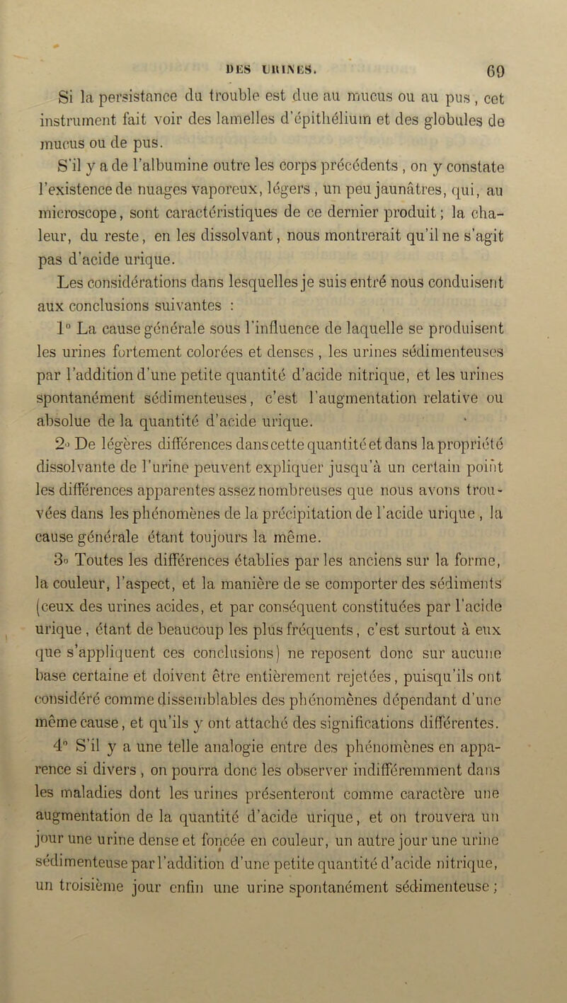 Si la persistance du trouble est due au mucus ou au pus , cet instrument fait voir des lamelles d’épithélium et des globules de mucus ou de pus. S’il y a de l’albumine outre les corps précédents , on y constate l’existence de nuages vaporeux, légers , un peu jaunâtres, qui, au microscope, sont caractéristiques de ce dernier produit ; la cha- leur, du reste, en les dissolvant, nous montrerait qu’il ne s’agit pas d’acide urique. Les considérations dans lesquelles je suis entré nous conduisent aux conclusions suivantes ; 1“ La cause générale sous l’influence de laquelle se produisent les urines fortement colorées et denses , les urines sédimenteuses par l’addition d’une petite quantité d’acide nitrique, et les urines spontanément sédimenteuses, c’est l’augmentation relative ou absolue de la quantité d’acide urique. 2'’ De légères différences dans cette quantité et dans la propriété dissolvante de l’iirine peuvent expliquer jusqu’à un certain point les différences apparentes assez nombreuses que nous avons trou- vées dans les phénomènes de la précipitation de l’acide urique , la cause générale étant toujours la même. 3o Toutes les différences établies par les anciens sur la forme, la couleur, l’aspect, et la manière de se comporter des sédiments (ceux des urines acides, et par conséquent constituées par l’acide urique , étant de beaucoup les plus fréquents, c’est surtout à eux que s’appliquent ces conclusions) ne reposent donc sur aucune base certaine et doivent être entièrement rejetées, puisqu’ils ont considéré comme dissemblables des phénomènes dépendant d’une même cause, et qu’ils y ont attaché des significations différentes. 4 S’il y a une telle analogie entre des phénomènes en appa- rence si divers , on pourra donc les observer indifféremment dans les maladies dont les urines présenteront comme caractère une augmentation de la quantité d’acide urique, et on trouvera un jour une urine dense et foncée en couleur, un autre jour une urine sédimenteuse par l’addition d’une petite quantité d’acide nitrique, un troisième jour enfin une urine spontanément sédimenteuse ;