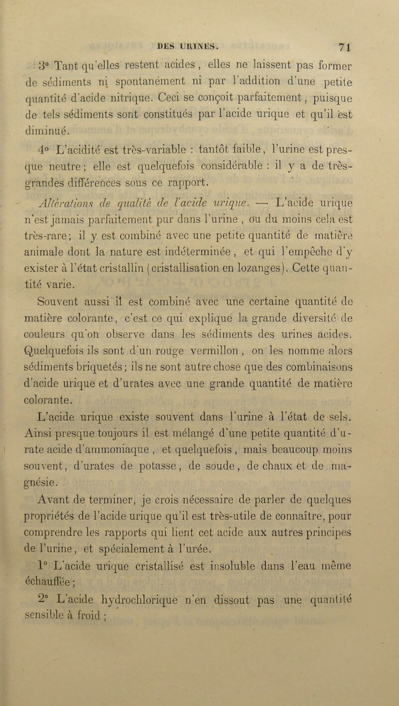 3® Tant quelles restent acides, elles ne laissent pas former de sédiments ni spontanément ni par l’addition d’une petite quantité d’acide nitrique. Ceci se conçoit parfaitement, puisque de tels sédiments sont constitués par l’acide urique et qu’il est diminué. 4® L’acidité est trbs-variable : tantôt faible, l’urine est pres- que neutre ; elle est quelquefois considérable : il y a de très- grandes différences sous ce rapport. Allèradons de qudiiè de l’acide urique. — L’acide urique n’est jamais parfaitement pur dans l’urine , ou du moins cela est très-rare; il y est combiné avec une petite quantité de matière animale dont la nature est indéterminée , et qui l’empêche d’y exister à l’état cristallin (cristallisation en lozanges). Cette quan- tité varie. Souvent aussi il est combiné avec une certaine quantité de matière colorante, c’est ce qui explique la grande diversité de couleurs qu’on observe dans les sédiments des urines acides. Quelquefois ils sont d’un rouge vermillon , on les nomme alors sédiments briquetés; ils ne sont autre chose que des combinaisons d’acide urique et d’urates avec une grande quantité de matière colorante. L’acide urique existe souvent dans l’iirine à l’état de sels. Ainsi presque toujours il est mélangé d’une petite quantité d’u- rate acide d’ammoniaque , et quelquefois , mais beaucoup moins souvent, d’urates de potasse, de soude, de chaux et de ma- gnésie. Avant de terminer, je crois nécessaire de parler de quelques propriétés de l’acide urique qu’il est très-utile de connaître, pour comprendre les rapports qui lient cet acide aux autres principes de l’urine, et spécialement à l’urée. 1“ L’acide urique cristallisé est insoluble dans l’eau môme échauffée ; 2“ L’acide hydrochlorique n’en dissout pas une quantité sensible à froid ;