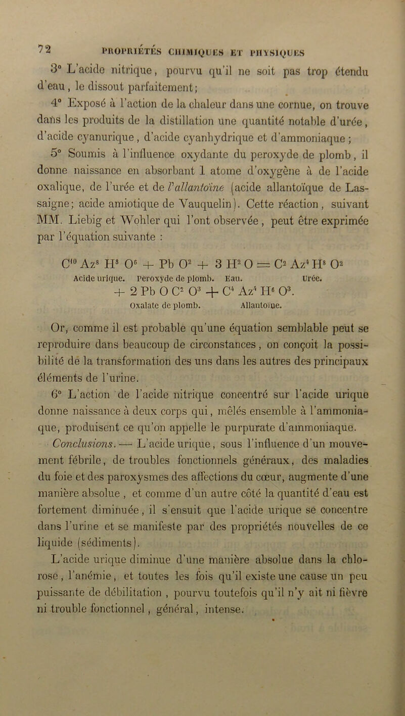l*I\OrillÉTÉS CHIMIQUES et imiisiques 3“ L’acide nitrique, pourvu qu’il ne soit pas trop étendu d’eau , le dissout parfaitement; 4® Exposé à l’action de la chaleur dans une cornue, on trouve dans les produits de la distillation une quantité notable d’urée, d’acide cj^anurique , d’acide cyanhydrique et d’ammoniaque ; 5° Soumis à l’influence oxydante du peroxyde de plomb, il donne naissance en absorbant 1 atome d’oxygène à de l’acide oxalique, de l’urée et de Vallanioine (acide allantoïque de Las- saigne; acide amiotique de Vauquelin). Cette réaction, suivant MM. Liebig et Wohler qui l’ont observée , peut être exprimée par l’équation suivante : CIO ^^8 0« + Pb 0^ + 3 0 = C2 Az^ H* Acide urique. Peroxyde de plomb. Eau. urée. + 2 Pb O C' 0=* + C Az' 0^ Oxalate de plomb. Allanloïue. Or, comme il est probable qu’une équation semblable peut se reproduire dans beaucoup de circonstances, on conçoit la possi- bilité de la transformation des uns dans les autres des principaux éléments de l’urine. 6“ L’action de l’acide nitrique concentré sur l’acide urique donne naissance à deux corps qui, mêlés ensemble à l’ammonia- que, produisent ce qu’on appelle le purpurate d’ammoniaque. Conclusions.— L’acide urique, sous l’influence d’un mouve- ment fébrile, de troubles fonctionnels généraux, des maladies du foie et des paroxysmes des affections du cœur, augmente d’une manière absolue , et comme d’un autre côté la quantité d’eau est fortement diminuée, il s’ensuit que l’acide urique se concentre dans l’urine et se manifeste par des propriétés nouvelles de ce liquide (sédiments). L’acide urique diminue d’une manière absolue dans la chlo- rose , l’anémie, et toutes les fois qu’il existe une cause un peu puissante de débilitation , pourvu toutefois qu’il n’y ait ni fièvre ni-trouble fonctionnel, général, intense.