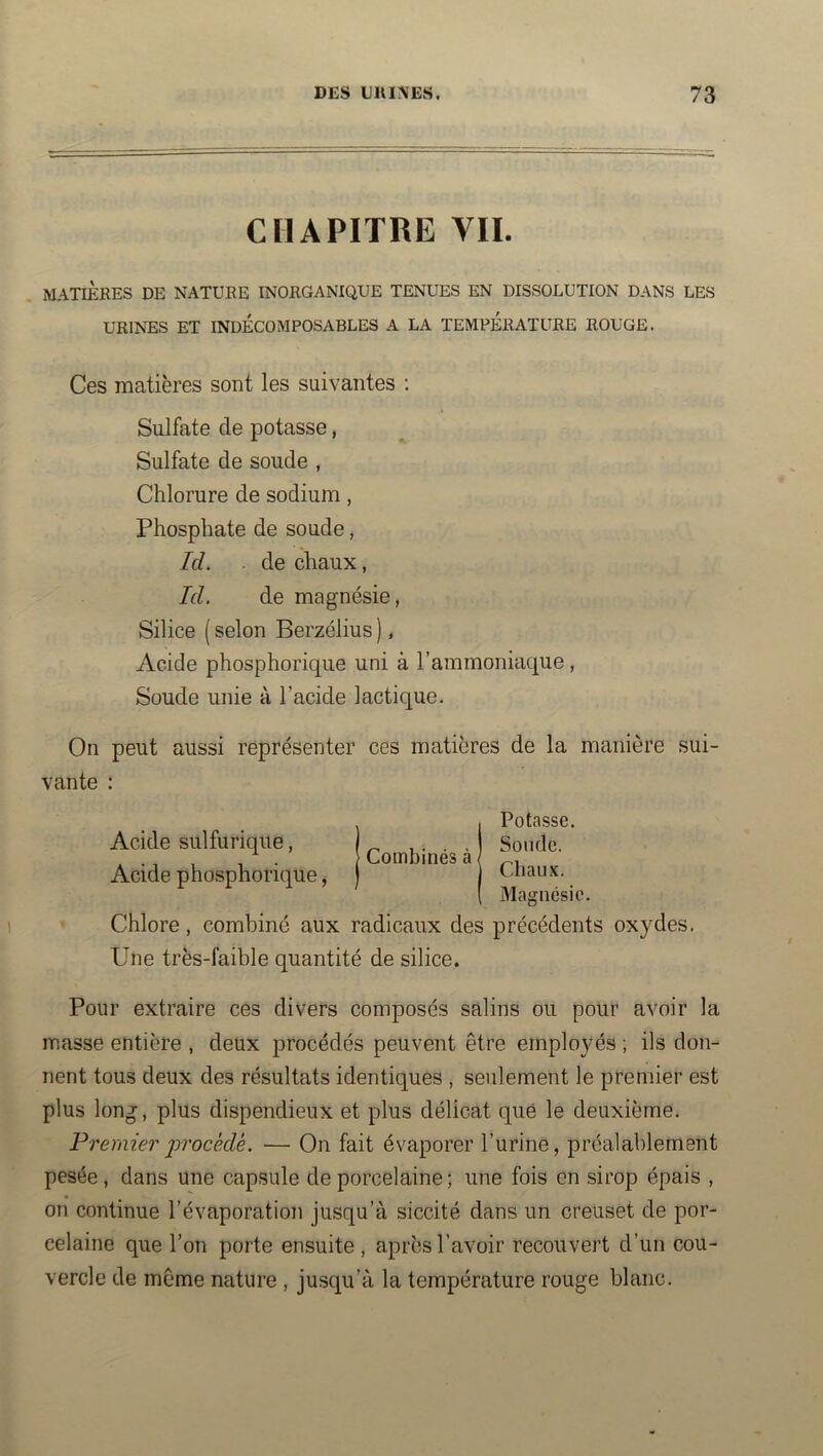 CHAPITRE VIL MATIÈRES DE NATURE INORGANIQUE TENUES EN DISSOLUTION DANS LES URINES ET INDÉCOMPOSABLES A LA TEMPERATURE ROUGE. Ces matières sont les suivantes : Sulfate de potasse, Sulfate de soude , Chlorure de sodium, Phosphate de soude, Id. . de chaux, Id. de magnésie, Silice ( selon Berzélius ), Acide phosphorique uni à l’ammoniaque , Soude unie à l’acide lactique. On peut aussi représenter ces matières de la manière sui- vante : Combinés à Potasse. Sonde. Chaux. Magnésie. Chlore, combiné aux radicaux des précédents oxydes. Une très-faible quantité de silice. Acide sulfurique, Acide phosphorique, Pour extraire ces divers composés salins ou pour avoir la masse entière , deux procédés peuvent être employés ; ils don- nent tous deux des résultats identiques , seulement le premier est plus long, plus dispendieux et plus délicat que le deuxième. Premier j^Tocédé. — On fait évaporer l’urine, préalablement pesée, dans une capsule de porcelaine; une fois en sirop épais , on continue l’évaporation jusqu’à siccité dans un creuset de por- celaine que l’on porte ensuite, après l’avoir recouvert d’un cou- vercle de même nature , jusqu’à la température rouge blanc.
