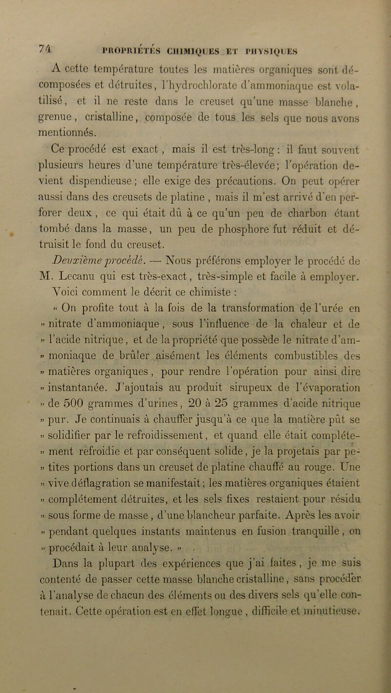 A ccttc température toutes les matières organiques sont dé- composées et détruites, l’hydrochlorate d’ammoniaque est vola- tilisé, et il ne reste dans le creuset qu’une masse blanche, grenue, cristalline, composée de tous les sels que nous avons mentionnés. Ce procédé est exact, mais il est très-long ; il faut souvent plusieurs heures d’une température très-élevée; l’opération de- vient dispendieuse; elle exige des précautions. On peut opérer aussi dans des creusets de platine , mais il m’est arrivé d’en per- forer deux , ce qui était dû à ce qu’un peu de charbon étant tombé dans la masse, un peu de phosphore fut réduit et dé- truisit le fond du creuset. Deuxième procédé. — Nous préférons employer le procédé de M. Lecanu qui est très-exact, très-simple et facile à employer. Voici comment le décrit ce chimiste : “ On profite tout à la fois de la transformation de l’urée en >' nitrate d’ammoniaque, sous l’influence de la chaleur et de » l’acide nitrique, et de la propriété que possède le nitrate d’am- » moniaque de brûler aisément les éléments combustibles des » matières organiques, pour rendre l’opération pour ainsi dire » instantanée. J’ajoutais au produit sirupeux de l’évaporation » de 500 grammes d’urines, 20 à 25 grammes d’acide nitrique » pur. Je continuais à chauffer jusqu’à ce que la matière pût se » solidifier par le refroidissement, et quand elle était compléte- » ment refroidie et par conséquent solide, je la projetais par pe- » tites portions dans un creuset de platine chauffé au rouge. Une >1 vive déflagration se manifestait ; les matières organiques étaient » complètement détruites, et les sels fixes restaient pour résidu » sous forme de masse , d’une blancheur parfaite. Après les avoir pendant quelques instants maintenus en fusion tranquille, on » procédait à leur analyse. » . Dans la plupart des expériences que j’ai faites, je me suis contenté de passer cette masse blanche cristalline, sans procéder à l’analyse de chacun des éléments ou des divers sels qu’elle con- tenait. Cette opération est en effet longue , difficile et minutieuse,