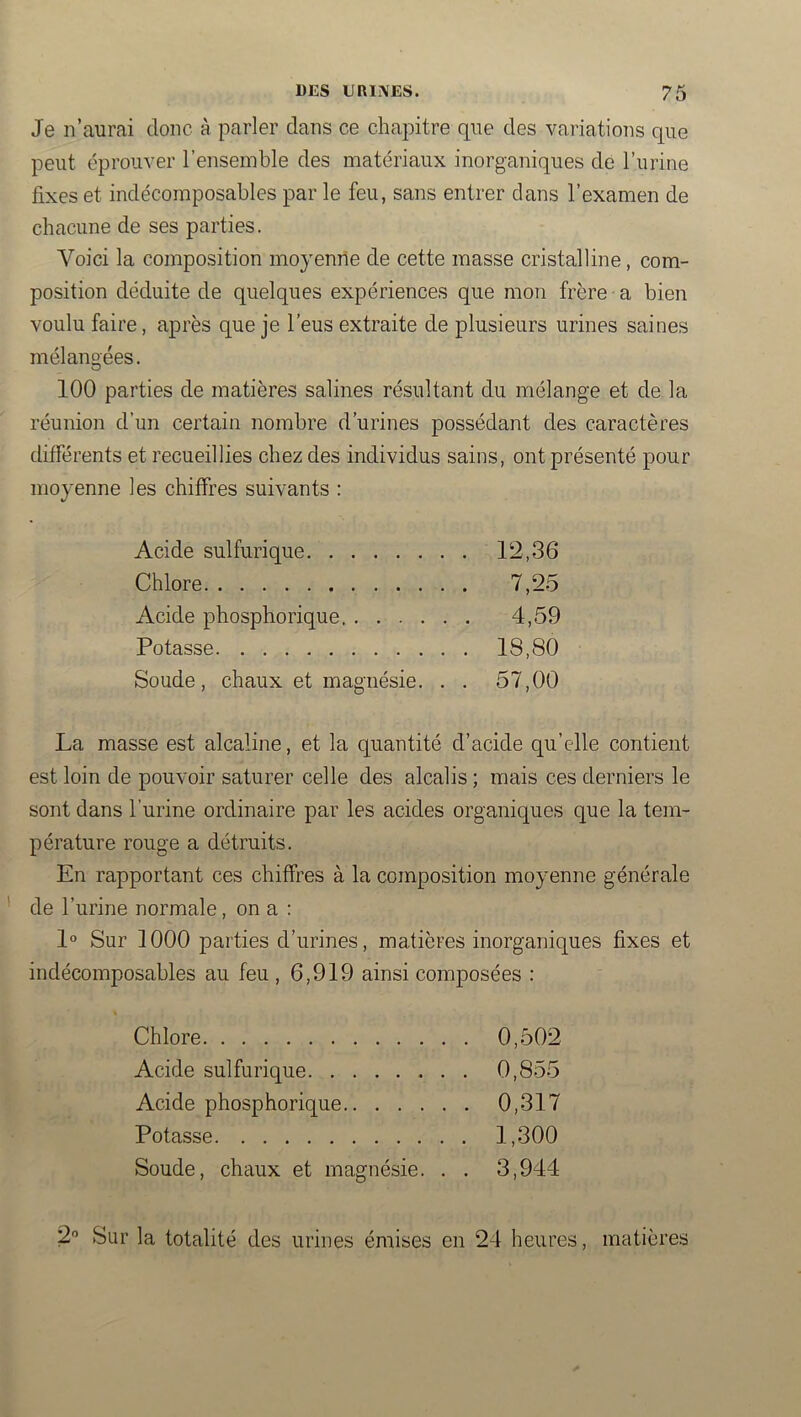 Je n’aurai donc à parler dans ce chapitre que des variations que peut éprouver l’ensemble des matériaux inorganiques de l’urine fixes et indécomposables par le feu, sans entrer clans l’examen de chacune de ses parties. Voici la composition moyenne de cette masse cristalline, com- position déduite de quelques expériences que mon frère a bien voulu faire, après que je l’eus extraite de plusieurs urines saines mélangées. 100 parties de matières salines résultant du mélange et de la réunion d’un certain nombre d’urines possédant des caractères différents et recueillies chez des individus sains, ont présenté pour moyenne les chiffres suivants : Acide sulfurique 12,36 Chlore 7,25 Acide phosphorique 4,59 Potasse 18,80 Soude, chaux et magnésie. . . 57,00 La masse est alcaline, et la quantité d’acide qu’elle contient est loin de pouvoir saturer celle des alcalis ; mais ces derniers le sont dans l’urine ordinaire par les acides organiques que la tem- pérature rouge a détruits. En rapportant ces chiffres à la composition moyenne générale de l’urine normale, on a : 1° Sur 1000 parties d’urines, matières inorganiques fixes et indécomposables au feu , 6,919 ainsi composées : Chlore 0,502 Acide sulfurique 0,855 Acide phosphorique 0,317 Potasse 1,300 Soude, chaux et magnésie. . . 3,944 2 Sur la totalité des urines émises en 24 heures, matières