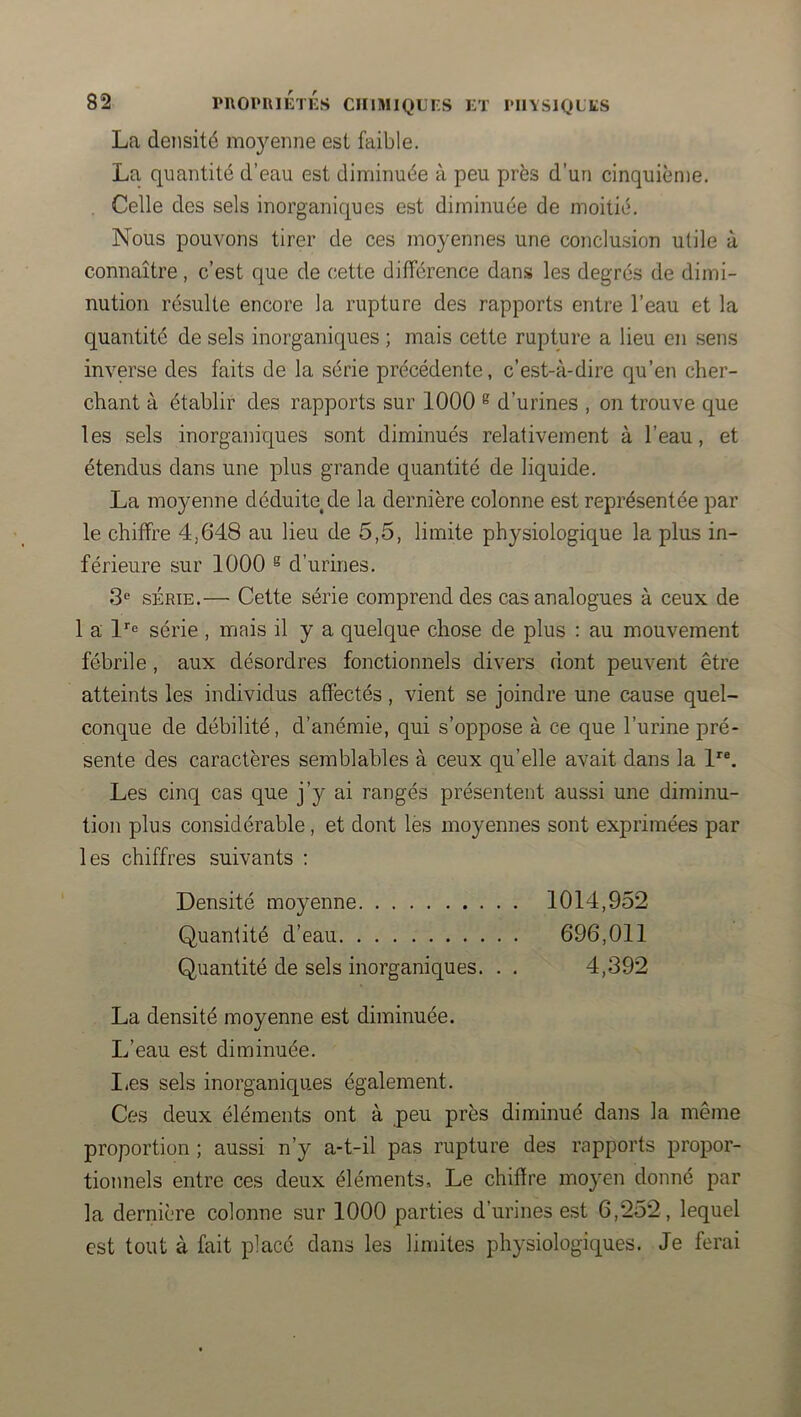 La densité mo}^enne est faible. La quantité d’eau est diminuée à peu près d’un cinquième. . Celle des sels inorganiques est diminuée de moitié. Nous pouvons tirer de ces moyennes une conclusion utile à connaître, c’est que de cette différence dans les degrés de dimi- nution résulte encore la rupture des rapports entre l’eau et la quantité de sels inorganiques ; mais cette rupture a lieu en sens inverse des faits de la série précédente, c’est-à-dire qu’en cher- chant à établir des rapports sur 1000 ® d’urines , on trouve que les sels inorganiques sont diminués relativement à l’eau, et étendus dans une plus grande quantité de liquide. La moyenne déduite, de la dernière colonne est représentée par le chiffre 4,648 au lieu de 5,5, limite physiologique la plus in- férieure sur 1000 ® d’urines. 3® SÉRIE.— Cette série comprend des cas analogues à ceux de 1 a l’’<= série , mais il y a quelque chose de plus : au mouvement fébrile, aux désordres fonctionnels divers dont peuvent être atteints les individus affectés, vient se joindre une cause quel- conque de débilité, d’anémie, qui s’oppose à ce que l’urine pré- sente des caractères semblables à ceux qu’elle avait dans la Les cinq cas que j’y ai rangés présentent aussi une diminu- tion plus considérable, et dont les moyennes sont exprimées par les chiffres suivants : Densité moyenne 1014,952 Quantité d’eau 696,011 Quantité de sels inorganiques. . . 4,392 La densité moyenne est diminuée. L’eau est diminuée. I<es sels inorganiques également. Ces deux éléments ont à peu près diminué dans la même proportion ; aussi n’y a-t-il pas rupture des rapports propor- tionnels entre ces deux éléments. Le chiffre moyen donné par la dernière colonne sur 1000 parties d’urines est 6,252, lequel est tout à fait placé dans les limites physiologiques. Je ferai