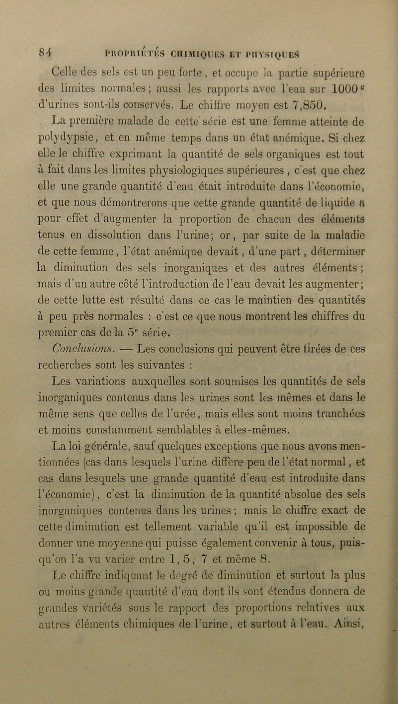 Celle des sels est un peu forte , et occupe la partie supérieure des limites normales; aussi les rapports avec l’eau sur 1000 d’urines sont-ils conservés. Le chiffre moyen est 7,850. La première malade de cette série est une femme atteinte de polydypsie, et en même temps dans un état anémique. Si chez elle le chiffre exprimant la quantité de sels organiques est tout à fait dans les limites physiologiques supérieures , c’est que chez elle une grande quantité d’eau était introduite dans l’économie, et que nous démontrerons que cette grande quantité de liquide a pour effet d’augmenter la proportion de chacun des éléments tenus en dissolution dans l’urine ; or, par suite de la maladie de cette femme, l’état anémique devait, d’une part, déterminer la diminution des sels inorganiques et des autres éléments ; mais d’un autre côté l’introduction de l’eau devait les augmenter; de cette lutte est résulté dans ce cas le maintien des quantités à peu près normales : c’est ce que nous montrent les chiffres du premier cas de la 5® série. Conclusions, — Les conclusions qui peuvent être tirées de ces recherches sont les suivantes : Les variations auxquelles sont soumises les quantités de sels inorganiques contenus dans les urines sont les mêmes et dans le même sens que celles de l’urée, mais elles sont moins tranchées et moins constamment semblables à elles-mêmes. La loi générale, sauf quelques exceptions que nous avons men- tionnées (cas dans lesquels l’urine diffère peu de l’état normal, et cas dans lesquels une grande quantité d’eau est introduite dans l’économie), c’est la diminution de la quantité absolue des sels inorganiques contenus dans les urines ; mais le chiffre exact de cette diminution est tellement variable qu’il est impossible de donner une moyenne qui puisse également convenir à tous, puis- qu’on l’a vu varier entre 1,5,- 7 et même 8. Le chiffre indiquant le degré de diminution et surtout la plus ou moins grande quantité d’eau dont ils sont étendus donnera de grandes variétés sous le rapport des proportions relatives aux autres éléments chimiques de l’urine, et surtout à l’eau. Ainsi,