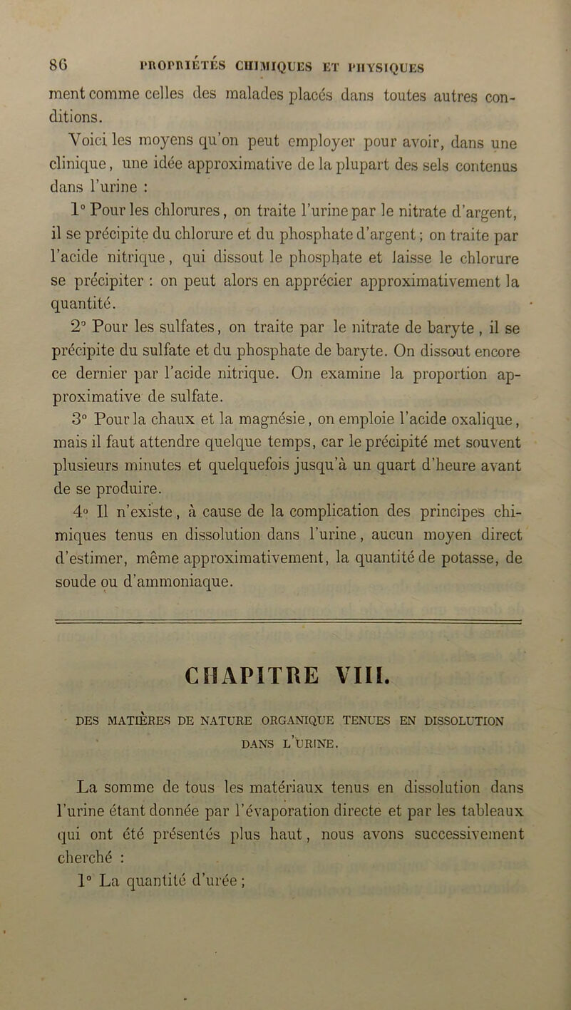 ment comme celles des malades placés dans toutes autres con- ditions. Voici les moyens qu’on peut employer pour avoir, dans une clinique, une idée approximative de la plupart des sels contenus dans l’urine : 1° Pour les chlorures, on traite l’urine par le nitrate d’argent, il se précipite du chlorure et du phosphate d’argent ; on traite par l’acide nitrique, qui dissout le phosphate et laisse le chlorure se précipiter : on peut alors en apprécier approximativement la quantité. 2'* Pour les sulfates, on traite par le nitrate de baryte , il se précipite du sulfate et du phosphate de baryte. On dissout encore ce dernier par l’acide nitrique. On examine la proportion ap- proximative de sulfate. 3° Pour la chaux et la magnésie, on emploie l’acide oxalique, mais il faut attendre quelque temps, car le précipité met souvent plusieurs minutes et quelquefois jusqu’à un quart d’heure avant de se produire. 4° Il n’existe, à cause de la complication des principes chi- miques tenus en dissolution dans l’urine, aucun moyen direct d’estimer, même approximativement, la quantité de potasse, de soude ou d’ammoniaque. CHAPITRE VIH. DES MATIÈRES DE NATURE ORGANIQUE TENUES EN DISSOLUTION DANS l’urine. La somme de tous les matériaux tenus en dissolution dans l’urine étant donnée par l’évaporation directe et par les tableaux qui ont été présentés plus haut, nous avons successivement cherché : 1“ La quantité d’urée ;