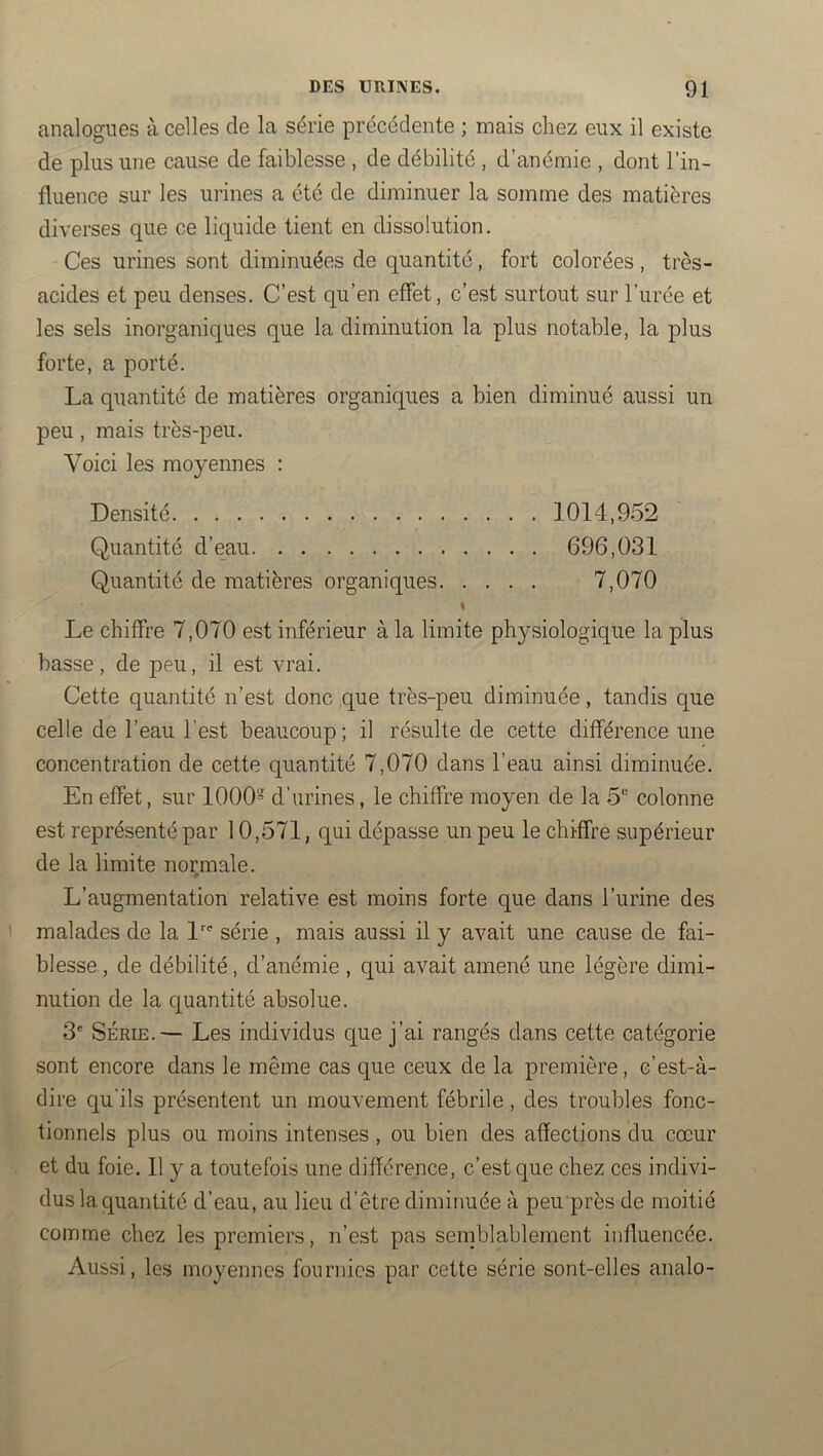analogues à celles de la série précédente ; mais chez eux il existe de plus une cause de faiblesse , de débilité , d’anémie , dont l’in- fluence sur les urines a été de diminuer la somme des matières diverses que ce liquide tient en dissolution. Ces urines sont diminuées de quantité, fort colorées, très- acides et peu denses. C’est qu’en effet, c’est surtout sur l’urée et les sels inorganiques que la diminution la plus notable, la plus forte, a porté. La quantité de matières organiques a bien diminué aussi un peu, mais très-peu. Voici les moyennes : Densité 1014,952 Quantité d’eau 696,031 Quantité de matières organiques 7,070 Le chiffre 7,070 est inférieur à la limite physiologique la plus basse, de peu, il est vrai. Cette quantité n’est donc que très-peu diminuée, tandis que celle de l’eau l’est beaucoup; il résulte de cette différence une concentration de cette quantité 7,070 dans l’eau ainsi diminuée. En effet, sur 1000 d’urines, le chiffre moyen de la 5® colonne est représenté par 10,571, qui dépasse un peu le chiffre supérieur de la limite normale. L’augmentation relative est moins forte que dans l’urine des malades de la l'^ série , mais aussi il y avait une cause de fai- blesse, de débilité, d’anémie , qui avait amené une légère dimi- nution de la quantité absolue. 3' SÉRIE.— Les individus que j’ai rangés dans cette catégorie sont encore dans le même cas que ceux de la première, c’est-à- dire qu'ils présentent un mouvement fébrile, des troubles fonc- tionnels plus ou moins intenses, ou bien des affections du cœur et du foie. Il y a toutefois une différence, c’est que chez ces indivi- dus la quantité d’eau, au lieu d’être diminuée à peu près de moitié comme chez les premiers, n’est pas semblablement influencée. Aussi, les moyennes fournies par cette série sont-elles analo-