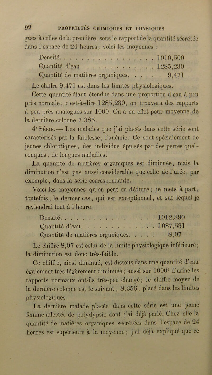 gués à celles de la première, sous le rapport de la quantité sécrétée dans l’espace de 24 heures; voici les moyennes : Densité 1010,500 Quantité d’eau 1285,230 Quantité de matières organiques 9,471 Le chiffre 9,471 est dans les limites physiologiques. Cette quantité étant étendue dans une proportion d’eau à peu près normale, c’est-à-dire 1285,230, on trouvera des rapports à peu près analogues sur 1000. On a en effet pour moyenne de la dernière colonne 7,385. 4^ SÉRIE.— Les malades que j’ai placés dans cette série sont caractérisés par la faiblesse, l’anémie. Ce sont spécialement de jeunes chlorotiques, des individus épuisés par des pertes quel- conques , de longues maladies. La quantité de matières organiques est diminuée, mais la diminution n’est pas aussi considérable que celle de l’urée, par exemple, dans la série correspondante. Voici les moyennes qu’on peut en déduire; je mets à part, toutefois, le dernier cas, qui est exceptionnel, et sur lequel je reviendrai tout à l’heure. Densité 1012,390 Quantité d’eau 1087,531 Quantité de matières organiques 8,07 Le chiffre 8,07 est celui de la limite physiologique inférieure ; la-diminution est donc très-faible. Ce chiffre, ainsi diminué, est dissous dans une quantité d’eau également très-légèrement diminuée ; aussi sur 1000 d’urine les rapports normaux ont-ils très-peu changé; le chiffre moyen de la dernière colonne est le suivant, 8,356 , placé dans les limites physiologiques. La dernière malade placée dans cette série est une jeune femme affectée de polydypsie dont j’ai déjà parlé. Chez elle la quantité de matières organiques sécrétées dans 1 espace de 24 heures est supérieure à la moyenne ; j’ai déjà expliqué que ce