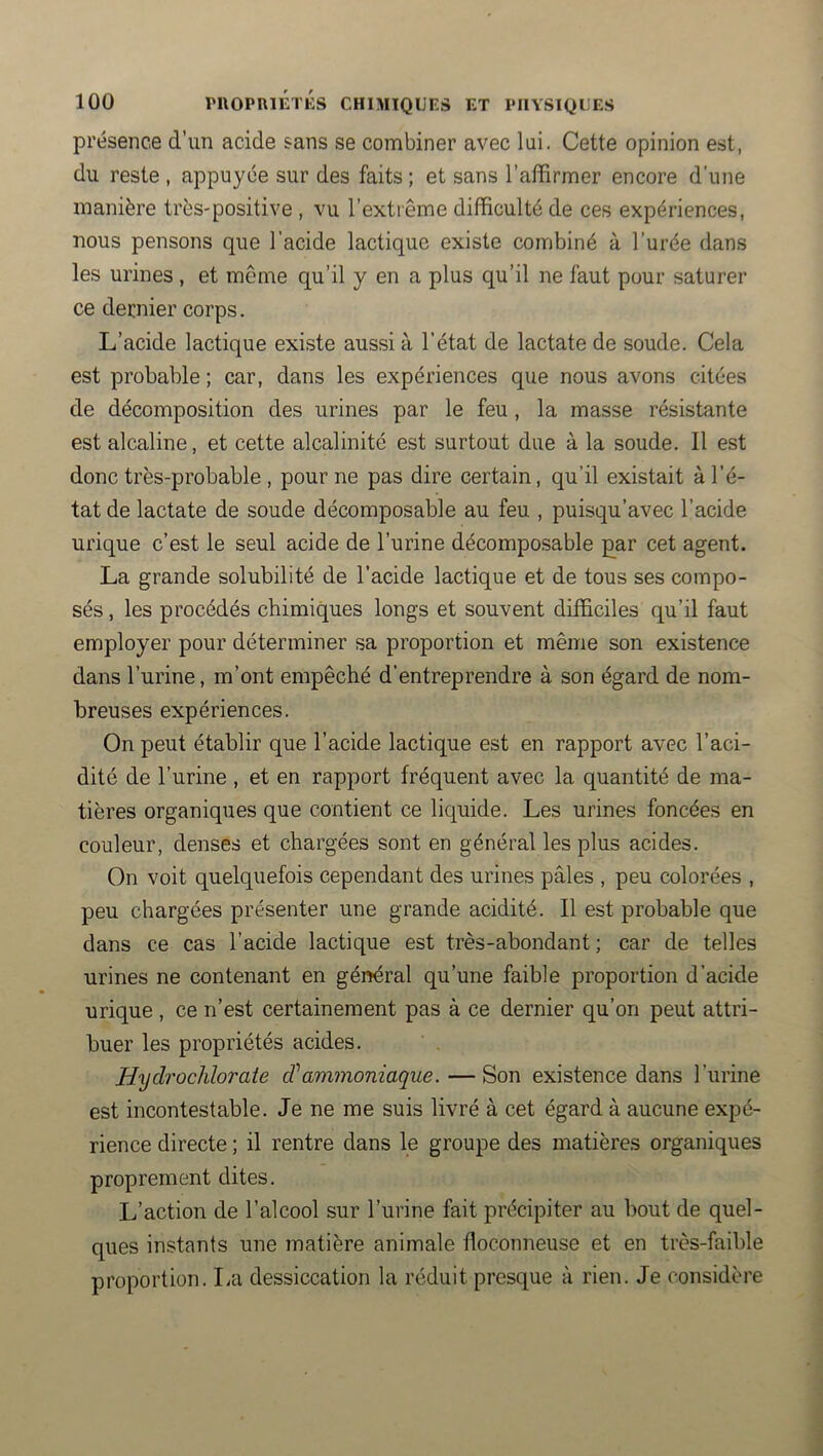 présence d’im acide sans se combiner avec lui. Cette opinion est, du reste , appuyée sur des faits ; et sans l’affirmer encore d’une manière très-positive , vu l’extiême difficulté de ces expériences, nous pensons que l’acide lactique existe combiné à l’urée dans les urines , et même qu’il y en a plus qu’il ne faut pour saturer ce dernier corps. L’acide lactique existe aussi à l'état de lactate de soude. Cela est probable ; car, dans les expériences que nous avons citées de décomposition des urines par le feu, la masse résistante est alcaline, et cette alcalinité est surtout due à la soude. Il est donc très-probable , pour ne pas dire certain, qu’il existait à l’é- tat de lactate de soude décomposable au feu , puisqu’avec l’acide urique c’est le seul acide de l’urine décomposable £ar cet agent. La grande solubilité de l’acide lactique et de tous ses compo- sés, les procédés chimiques longs et souvent difficiles qu’il faut employer pour déterminer sa proportion et même son existence dans l’urine, m’ont empêché d’entreprendre à son égard de nom- breuses expériences. On peut établir que l’acide lactique est en rapport avec l’aci- dité de l’urine , et en rapport fréquent avec la quantité de ma- tières organiques que contient ce liquide. Les urines foncées en couleur, denses et chargées sont en général les plus acides. On voit quelquefois cependant des urines pâles , peu colorées , peu chargées présenter une grande acidité. Il est probable que dans ce cas l’acide lactique est très-abondant; car de telles urines ne contenant en général qu’une faible proportion d’acide urique , ce n’est certainement pas à ce dernier qu’on peut attri- buer les propriétés acides. Hydrochlorate cVammoniaque. — Son existence dans l’urine est incontestable. Je ne me suis livré à cet égard à aucune expé- rience directe ; il rentre dans le groupe des matières organiques proprement dites. L’action de l’alcool sur l’urine fait précipiter au bout de quel- ques instants une matière animale floconneuse et en très-faible proportion. La dessiccation la réduit presque à rien. Je considère