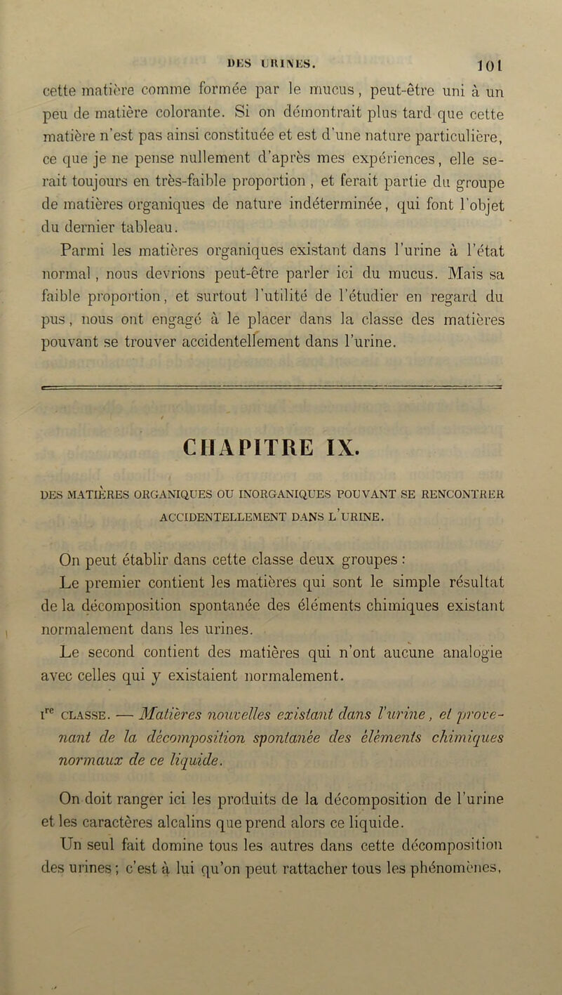 ÜKS LUlINIiS. loi cette matière comme formée par le mucus, peut-être uni à un peu de matière colorante. Si on démontrait plus tard que cette matière n’est pas ainsi constituée et est d’une nature particulière, ce que je ne pense nullement d’après mes expériences, elle se- rait toujours en très-faible proportion , et ferait partie du groupe de matières organiques de nature indéterminée, qui font l’objet du dernier tableau. Parmi les matières organiques existant dans l’urine à l’état normal, nous devrions peut-être parler ici du mucus. Mais sa faible proportion, et surtout l’utilité de l’étudier en regard du pus, nous ont engagé à le placer dans la classe des matières pouvant se trouver accidentellement dans l’urine. CHAPITRE IX. DES MATIÈRES ORGANIQUES OU INORGANIQUES POUVANT SE RENCONTRER ACCIDENTELLEMENT DANS l’uRINE. On peut établir dans cette classe deux groupes : Le premier contient les matières qui sont le simple résultat de la décomposition spontanée des éléments chimiques existant normalement dans les urines. Le second contient des matières qui n’ont aucune analogie avec celles qui y existaient normalement. i*® CLASSE. — Matières nouzelles existant dans l’urine, et prove- nant de la décomposition spontanée des éléments chimiques normaux de ce liquide. On doit ranger ici les produits de la décomposition de l’urine et les caractères alcalins que prend alors ce liquide. Un seul fait domine tous les autres dans cette décomposition des urines ; c’est à lui qu’on peut rattacher tous les phénomènes,